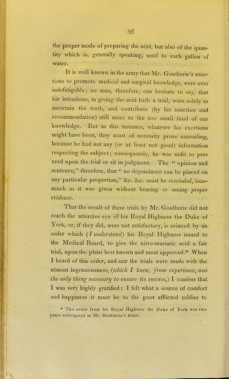 the proper mode of preparing the acid, but also of the quan- tity which is, generally speaking, used to each gallon of water. It is well known in the army that Mr. Goutherie's exer- tions to promote medical and surgical knowledge, were ever indefatigable; no man, therefore, can hesitate to say, that his intentions, in giving the acid bath a trial, were solely to ascertain the truth, and contribute (by his sanction and recommendation) still more to the too small fund of our knowledge. But in this instance, whatever his exertions might have been, they must of necessity prove unavailing, because he had not any (or at least not good) information respecting the subject; consequently, he was unfit to pro- ceed upon the trial or sit in judgment. The  opinion and sentence, therefore, that  no dependance can be placed on any particular proportion, &c. &c. must be rescinded, inas- much as it was given without hearing or seeing proper evidence. That the result of these trials by Mr. Goutherie did not reach the attentive eye of his Royal Highness the Duke of York, or, if they did, were not satisfactory, is evinced by an order which (T understand) his Royal Highness issued to the Medical Board, to give the nitro-muriatic acid a fair trial, upon the plans best known and most approved.* When 1 heard of this order, and saw the trials were made with the utmost ingenuousness, {which I knew, from experience, was the only thing necessary to ensure its success,) I confess that I was very highly gratified ; I felt what a source of comfort and happiness it must be to the poor aflSicted soldier to * This order from his Royal Highness the Duke of York was two years subsequent to Mr. Goutherie's trials.