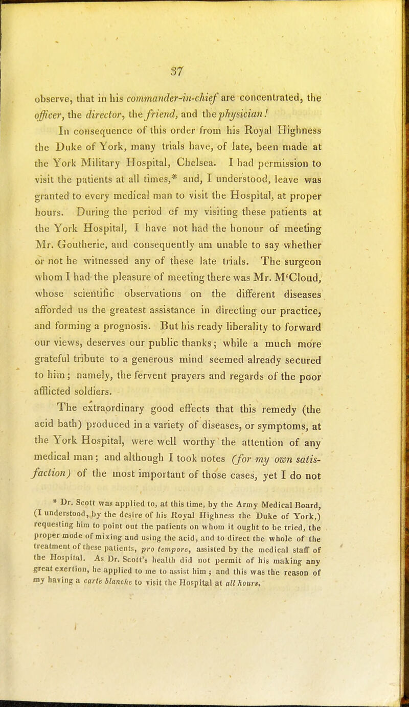 observe, that in his commander-in-chief ure concentrated, the officer, the director, the friend, and the physician! In consequence of this order from his Royal Highness the Duke of York, many trials have, of late, been made at the York Military Hospital, Chelsea. I had permission to visit the patients at all times,* and, I understood, leave was granted to every medical man to visit the Hospital, at proper hours. During the period of my visiting these patients at the York Hospital, I have not had the honour of meeting Mr. Goutherie, and consequently am unable to say whether or not he witnessed any of these late trials. The surgeon whom I had the pleasure of meeting there was Mr. M'Cloud, whose scientific observations on the different diseases afforded us the greatest assistance in directing our practice, and forming a prognosis. But his ready liberality to forward our views, deserves our public thanks; while a much more grateful tribute to a generous mind seemed already secured to him; namely, the fervent prayers and regards of the poor afflicted soldiers. The extraordinary good effects that this remedy (the acid bath) produced in a variety of diseases, or symptoms, at the York Hospital, were well worthy' the attention of any medical man; and although I took notes (for my own satis- faction) of the most important of those cases, yet I do not * Dr. Scott was applied to, at this time, by tlie Army Medical Board, (I understood, by the desire of his Royal Highness the Duke of York,) requesting him to point out the patients on whom it ought to be tried, the proper mode of mixing and using the acid, and to direct the whole of the treatment of these patients, pro tempore, assisted by the medical staff of the Hospital. As Dr. Scott's health did not permit of his making any great exertion, he applied to me to assist him ; and this was the reason of my having a carte blanche to visit the Hospital at all hours.