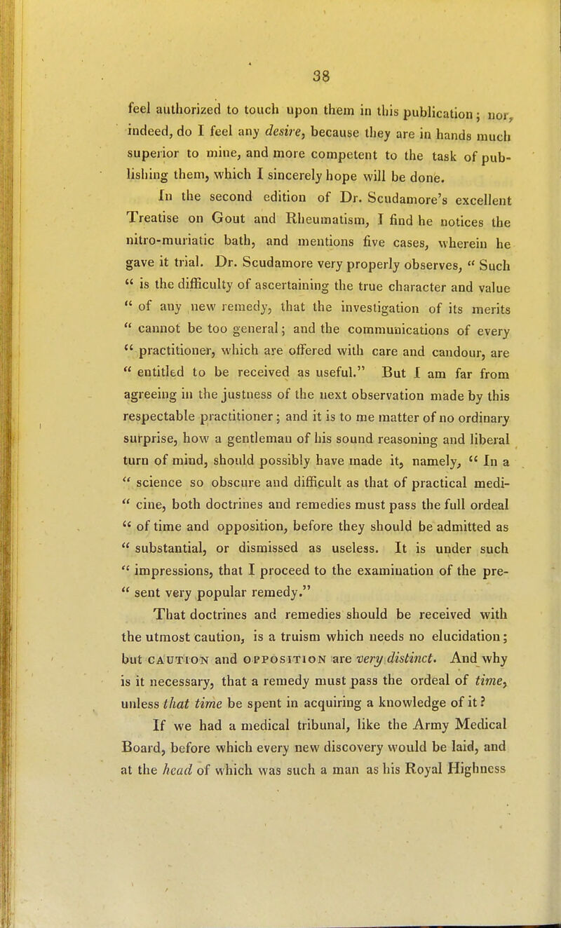 feel authorized to touch upon them in this publication; nor, indeed, do I feel any desire, because they are in hands much superior to mine, and more competent to the task of pub- lishing them, which I sincerely hope will be done. In the second edition of Dr. Scudamore's excellent Treatise on Gout and Rheumatism, I find he notices the nitro-muriatic bath, and mentions five cases, wherein he gave it trial. Dr. Scudamore very properly observes,  Such  is the difficulty of ascertaining the true character and value  of any new remedy, that the investigation of its merits  cannot be too general; and the communications of every  practitioner, which are offered with care and candour, are  entitled to be received as useful. But I am far from agreeing in the justness of the next observation made by this respectable practitioner; and it is to me matter of no ordinary surprise, how a gentleman of his sound reasoning and liberal turn of mind, should possibly have made it, namely,  In a  science so obscure and difficult as that of practical medi-  cine, both doctrines and remedies must pass the full ordeal  of time and opposition, before they should be admitted as  substantial, or dismissed as useless. It is under such  impressions, that I proceed to the examination of the pre-  sent very popular remedy. That doctrines and remedies should be received with the utmost caution, is a truism which needs no elucidation; but CAUTION and opposition are vert/ distinct. And vvhy is it necessary, that a remedy must pass the ordeal of time, unless that time be spent in acquiring a knowledge of it ? If we had a medical tribunal, like the Army Medical Board, before which every new discovery would be laid, and at the head of which was such a man as his Royal Highness