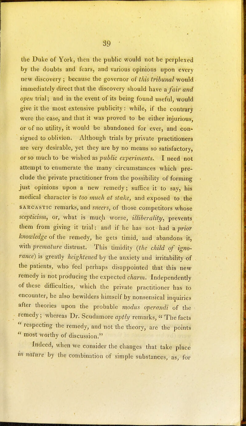 the Duke of York, then the public would not be perplexed by the doubts and fears, and various opinions upon every new discovery ; because the governor of this tribunal would immediately direct that the discovery should have a fair and open trial; and in the event of its being found useful, would give it the most extensive publicity: while, if the contrary were the case, and that it was proved to be either injurious, or of no utility, it would be abandoned for ever, and con- signed to oblivion. Although trials by private practitioners are very desirable, yet they are by no means so satisfactory, or so much to be wished as public experiments. I need not attempt to enumerate the many circumstances which pre- clude the private practitioner from the possibility of forming just opinions upon a new remedy; suffice it to say, his medical character is too much at stake, and exposed to the SARCASTIC remarks, and sneers, of those competitors whose scepticism, or, what is much worse, illiberality, prevents them from giving it trial: and if he has not had a prior knowledge of the remedy, he gets timid, and abandons it, with premature distrust. This timidity {the child of igno- rance) is greatly heightened by the anxiety and irritability of the patients, who feel perhaps disappointed that this new remedy is not producing the expected charm. Independently of these difficulties, which the private practitioner has to encounter, he also bewilders himself by nonsensical inquiries after theories upon the probable modus operandi of the remedy ; whereas Dr. Scudamore aptly remarks, « The facts  respecting the remedy, and not the theory, are the points  most worthy of discussion. Indeed, when we consider the changes that take place in nature by the combination of simple substances, as, for