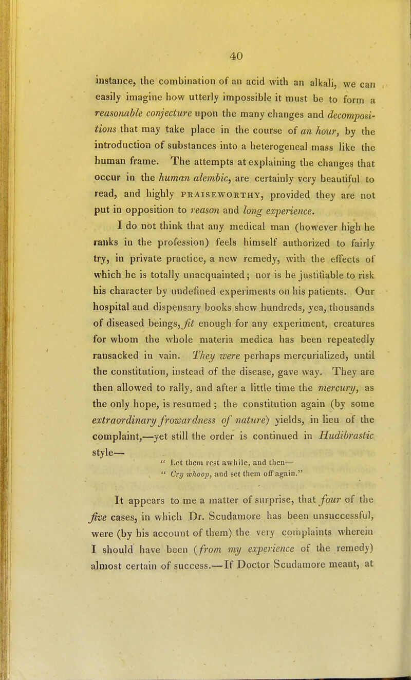 instance, the combination of an acid with an alkali, we can easily imagine how utterly impossible it must be to form a reasonable coiijecture upon the many changes and decomposi- tions that may take place in the course of an hour, by the introduction of substances into a heterogeneal mass like the human frame. The attempts at explaining the changes that occur in the human alembic, are certainly very beautiful to read, and highly praiseworthy, provided they are not put in opposition to reason and long experience. I do not think that any medical man (however high he ranks in the profession) feels himself authorized to fairly try, in private practice, a new remedy, with the effects of which he is totally unacquainted ; nor is he justifiable to risk his character by undefined experiments on his patients. Our hospital and dispensary books shew hundreds, yea, thousands of diseased beings,^? enough for any experiment, creatures for whom the whole materia medica has been repeatedly ransacked in vain. Thei/ were perhaps mercurialized, until the constitution, instead of the disease, gave way. They are then allowed to rally, and after a little time the mercury, as the only hope, is resumed ; the constitution again (by some extraordinary frowardness of nature) yields, in lieu of the complaint,—yet still the order is continued in Hudibrastic style—  Let them rest awhile, and then—  Cry whoop, and set them off again. It appears to me a matter of surprise, that four of the five cases, in which Dr. Scudamore has been unsuccessful, were (by his account of them) the very complaints wherein I should have been {from my experience of tlie remedy) almost certain of success.—If Doctor Scudamore meant, at