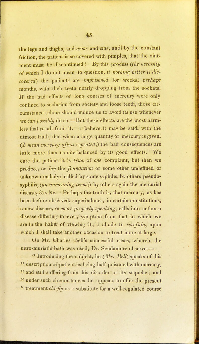 the legs and thighs, and arms and side, until by the constant friction, the patient is so covered with pimples, that the oint- ment must be discontinued ? By this process {the necessity of which I do not mean to question, if mtJmig better is dis- covered) the patients are imprisoned for weeks, perhaps months, with their teeth nearly dropping from the sockets. If the bad effects of long courses of mercury were only confined to seclusion from society and loose teeth, those cir- cumstances alone should induce us to avoid its use whenever we can possibly do so.—But these effects are the most barm- less that result from it. I believe,it may be said, with the utmost truth, that when a large quantity of mercury is given, {i mean mercury oft-en repeated,) the bad consequences are little more than counterbalanced by its good effects. We cure the patient, it is true, of one complaint, but then we produce, or lay the foundation of some other undefined or unknown malady; called by some syphilis, by others pseudo- syphilis, (an unmeaning term;) by others again the mercurial disease, &c. &c. Perhaps the truth is, that mercury, as has been before observed, superinduces, in certain constitutions, a new disease, or more properly speaking, calls into action a disease differing in every symptom from that in which we are in the habit of viewing it; I allude to scrofula, upon which I shall take another occasion to treat more at large. On Mr. Charles Bell's successful cases, wherein the nitro-muriatic bath was used, Dr. Scudamore observes—  Introducing the subject, he (Mr. Bell) speaks of this *' description of patient as being half poisoned with mercury,  and still suffering from his disorder or its sequelae; and  under such circumstances he appears to offer the present  treatment chiefly as a substitute for a well-regulated course