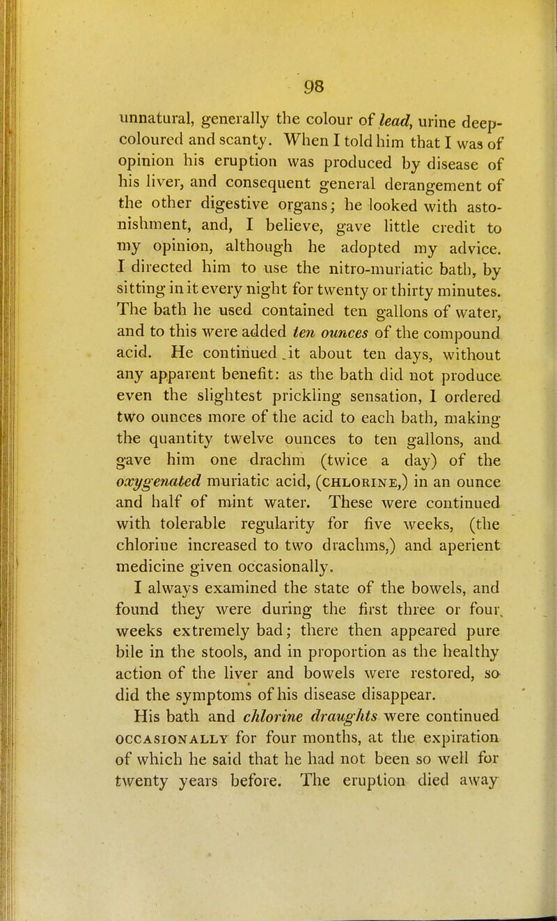 unnatural, generally the colour of lead, urine deep- coloured and scanty. When I told him that I was of opinion his eruption was produced by disease of his liver, and consequent general derangement of the other digestive organs; he looked with asto- nishment, and, I believe, gave little credit to my opinion, although he adopted my advice. I directed him to use the nitro-muriatic bath, by sitting in it every night for twenty or thirty minutes. The bath he used contained ten gallons of water, and to this were added ien ounces of the compound acid. He contiriued.it about ten days, without any apparent benefit: as the bath did not produce even the slightest prickling sensation, 1 ordered two ounces more of the acid to each bath, making the quantity twelve ounces to ten gallons, and gave him one drachm (twice a day) of the oxygenated muriatic acid, (chlorine,) in an ounce and half of mint water. These were continued with tolerable regularity for five weeks, (the chlorine increased to two drachms,) and aperient medicine given occasionally. I always examined the state of the bowels, and found they were during the first three or four, weeks extremely bad; there then appeared pure bile in the stools, and in proportion as the healthy action of the liver and bowels were restored, so did the symptoms of his disease disappear. His bath and chlorine draughts were continued OCCASIONALLY for four months, at the expiration of which he said that he had not been so well for twenty years before. The eruption died away