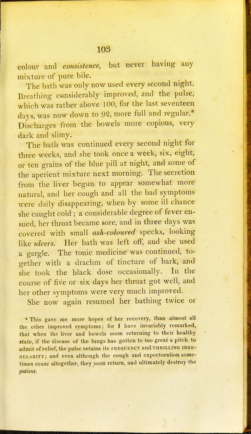 colour and consistence, but never having any mixture of pure bile. The bath was only now used every second night. Breathing considerably improved, and the pulse, which was rather above 100, for the last seventeen days, was now down to 92, more full and regular.* Discharges from the bowels more copious, very dark and slimy. The bath was continued every second night for three weeks, and she took once a week, six, eight, or ten grains of the blue pill at night, and some of the aperient mixture next morning. The secretion from the liver begun, to appear somewhat more natural, and her cough and all the bad symptoms were daily disappearing, when by some ill chance she caught cold ; a considerable degree of fever en- sued, her throat became sore, and in three days was covered with small ash-coloured specks, looking like ulcers. Her bath was left off, and she used a gargle. The tonic medicine was continued, to- gether with a drachm of tincture of bark, and she took the black dose occasionally. In the course of five or six days her throat got well, and her other symptoms were very much improved. She now again resumed her bathing twice or * This gave me more hopes of her recovery, than almost all the other improved symptoms; for I have invariably remarked, that when the liver and bowels seem returning to their healthy, state, if the disease of the lungs has gotten to too great a pitch to admit of relief, the pulse retains its frequency and thrilling irre- gularity; and even although the cough and expectoration some- times cease altogether, they soon return, and ultimately destroy the patient. I