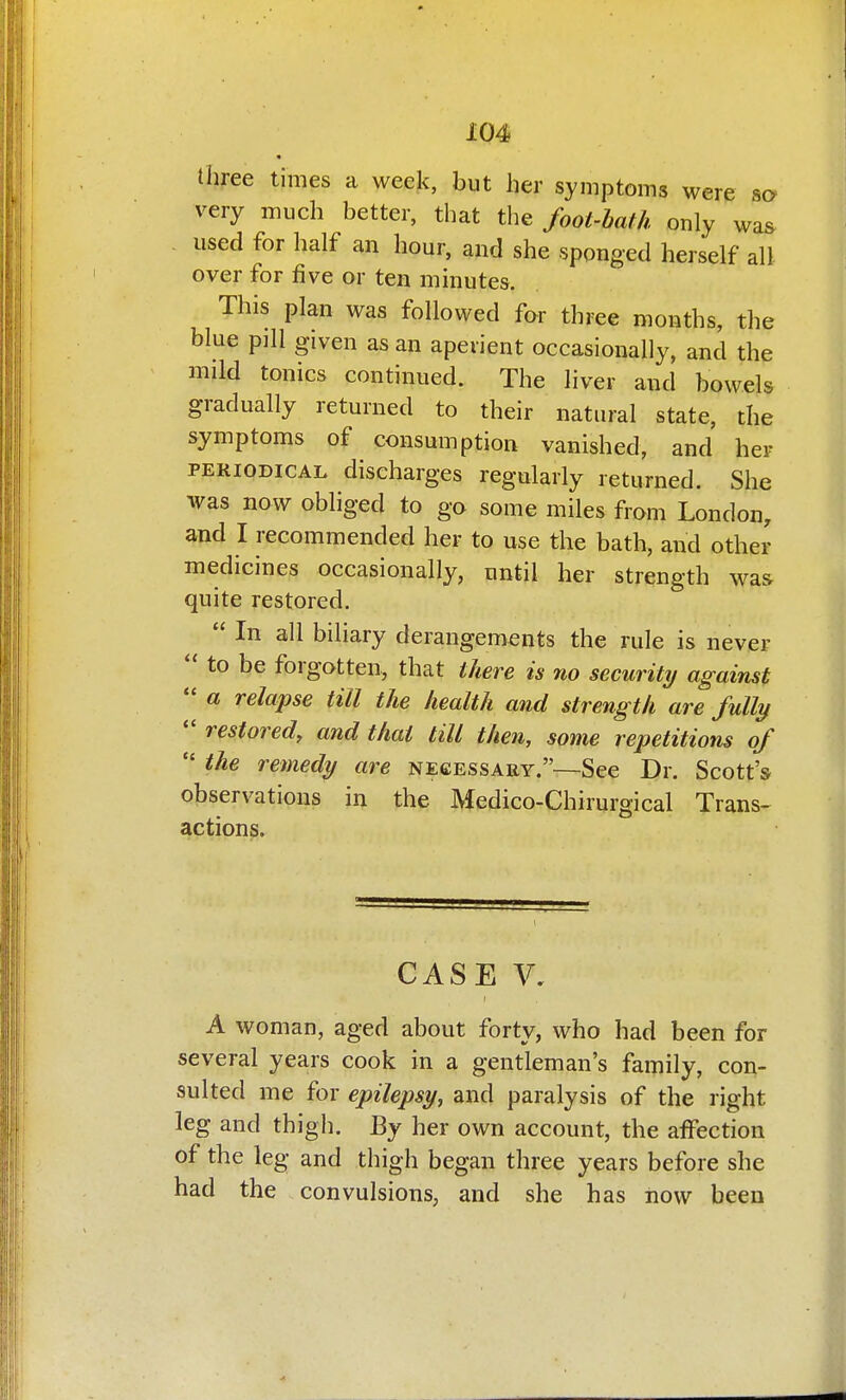 three times a week, but her symptoms were so very much better, that the foot-bath only was used for half an hour, and she sponged herself all over for five or ten minutes. This plan was followed far three months, tlie blue pill given as an aperient occasionally, and the mild tonics continued. The liver and bowels gradually returned to their natural state, the symptoms of consumption vanished, and her PERIODICAL discharges regularly returned. She was now obliged to go some miles from London, and I recommended her to use the bath, and other medicines occasionally, until her strength was quite restored.  In all biliary derangements the rule is never  to be forgotten, that there is no security against  a relapse till the health and strength are fully *' restored, and thai till then, some repetitions of  the remedy are necessary.—See Dr. Scott's observations in the Medico-Chirurgical Trans- actions. CASE V. A woman, aged about forty, who had been for several years cook in a gentleman's family, con- sulted me for epilepsy, and paralysis of the right leg and thigh. By her own account, the affection of the leg and thigh began three years before she had the convulsions, and she has now been