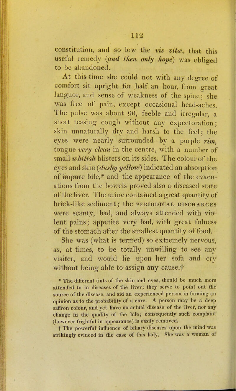 IV2 constitution, and so low the vis vita, that this useful remedy (and then only hope) was obliged to be abandoned. At this time she could not with any degree of comfort sit upright for half an hour, from great languor, and sense of weakness of the spine; she was free of pain, except occasional head-aches. The pulse was about 90, feeble and irregular, a short teasing cough without any expectoration; skin unnaturally dry and harsh to the feel; the eyes were nearly surrounded by a purple rim, tongue very clean in the centre, with a number of small whitish blisters on its sides. The colour of the eyes and skin (dusky yelloiv) indicated an absorption of impure bile,* and the appearance of the evacu- ations from the bowels proved also a diseased state of the liver. The urine contained a great quantity of brick-like sediment; the periodical discharges were scanty, bad, and always attended with vio- lent pains; appetite very bad, with great fulness of the stomach after the smallest quantity of food. She Was (what is termed) so extremely nervous, as, at times, to be totally unwilling to see any visiter, and would lie upon her sofa and cry without being able to assign any cause.f * The. difTerent tints of the skin and eyes, should be much more attended to in diseases of the liver; they serve to point out the source of the disease, and aid an experienced person in forming ^n opinion as to the probability of a cure. A person may be a deep saffron colour, and yet have no actual disease of the liver, nor any change in the quality of the bile; consequently such complaint (however frightful in appearance) is easily removed. t The powerful influence of biliary diseases upon the mind was strikingly evinced in the case of this lady. She was a woman of