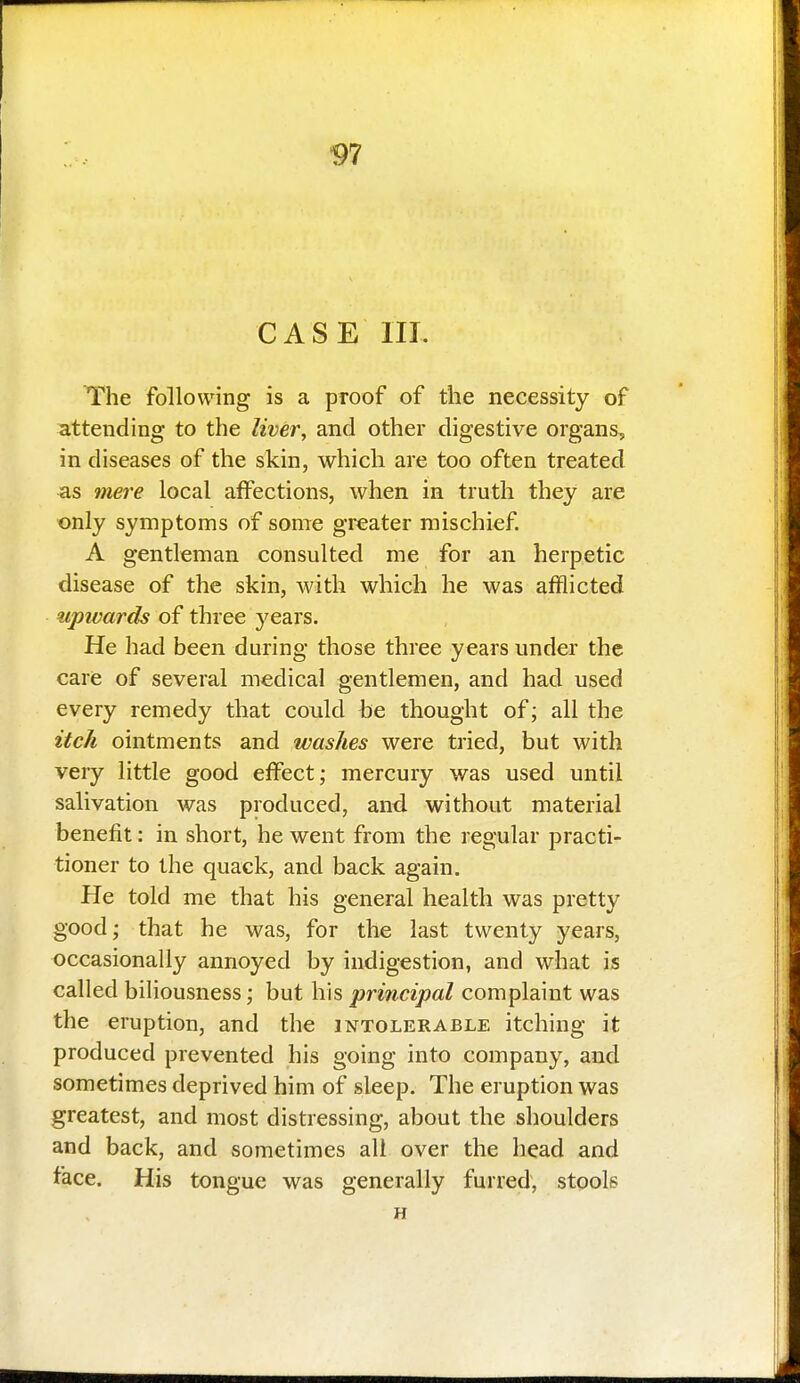 V7 CASE III. The following is a proof of the necessity of attending to the liver, and other digestive organs, in diseases of the skin, which are too often treated as mere local affections, when in truth they are only symptoms of some greater mischief. A gentleman consulted me for an herpetic disease of the skin, with which he was afflicted upwards of three years. He had been during those three years under the care of several medical gentlemen, and had used every remedy that could be thought of; all the itck ointments and washes were tried, but with very little good effect; mercury was used until salivation was produced, and. without material benefit: in short, he went from the regular practi- tioner to the quack, and back again. He told me that his general health was pretty good; that he was, for the last twenty years, occasionally annoyed by indigestion, and what is called biliousness; but his principal complaint was the eruption, and the intolerable itching it produced prevented his going into company, and sometimes deprived him of sleep. The eruption was greatest, and most distressing, about the shoulders and back, and sometimes all over the head and face. His tongue was generally furred, stools H