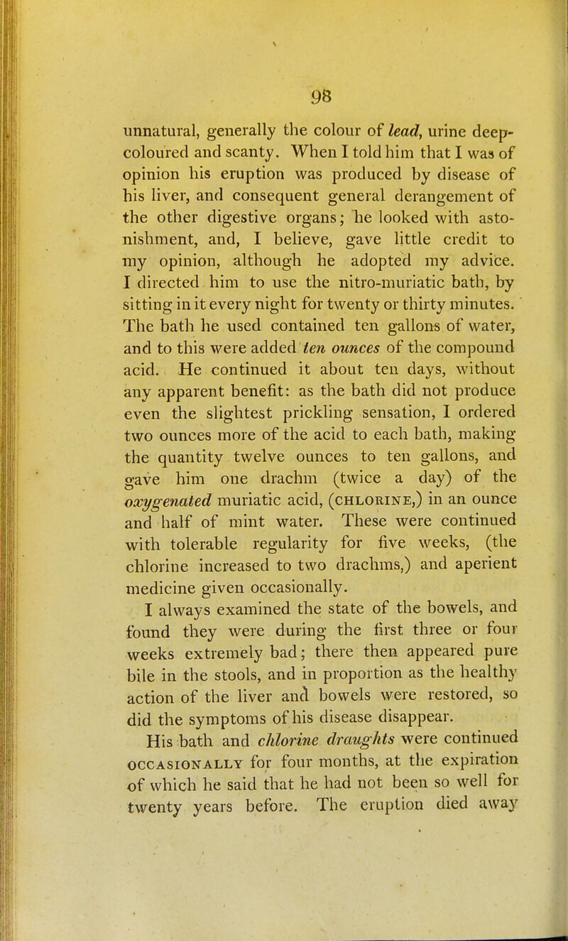 96 unnatural, generally the colour of leady urine deep- coloured and scanty. When I told him that I was of opinion his eruption was produced by disease of his liver, and consequent general derangement of the other digestive organs; he looked with asto- nishment, and, I believe, gave little credit to my opinion, although he adopted my advice. I directed him to use the nitro-muriatic bath, by sitting in it every night for twenty or thirty minutes. The bath he used contained ten gallons of water, and to this were added ^ew ounces of the compound acid. He continued it about ten days, without any apparent benefit: as the bath did not produce even the slightest prickling sensation, I ordered two ounces more of the acid to each bath, making the quantity twelve ounces to ten gallons, and gave him one drachm (twice a day) of the oxygenated muriatic acid, (chlorine,) in an ounce and half of mint water. These were continued with tolerable regularity for five weeks, (the chlorine increased to two drachms,) and aperient medicine given occasionally. I always examined the state of the bowels, and found they were during the first three or four weeks extremely bad; there then appeared pure bile in the stools, and in proportion as the healthy action of the liver and bowels were restored, so did the symptoms of his disease disappear. His bath and chlorine draughts were continued OCCASIONALLY for four months, at the expiration of which he said that he had not been so well for twenty years before. The eruption died away