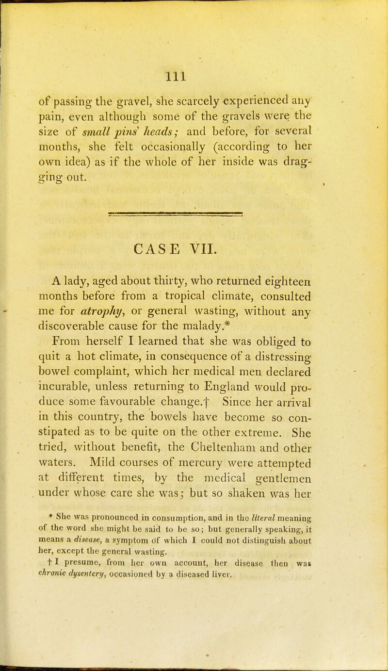 of passing the gravel, she scarcely experienced any pain, even although some of the gravels were the size of small piiis heads; and before, for several months, she felt occasionally (according to her own idea) as if the whole of her inside was drag- ging out. CASE VII. A lady, aged about thirty, who returned eighteen months before from a tropical climate, consulted me for atrophy, or general wasting, without any discoverable cause for the malady.* From herself I learned that she was obliged to quit a hot climate, in consequence of a distressing- bowel complaint, which her medical men declared incurable, unless returning to England would pro- duce some favourable change.^ Since her arrival in this country, the bowels have become so con- stipated as to be quite on the other extreme. She tried, without benefit, the Cheltenham and other waters. Mild courses of mercury were attempted at different times, by the medical gentlemen under whose care she was; but so shaken was her • She was pronounced in consumption, and in the Z/to-ai meaning of the word she might be said to be so; but generally speaking, it means a disease, a symptom of which I could not distinguish about her, except the general wasting. 11 presume, from her own account, her disease then was chronic dysentery, occasioned by a diseased liver.