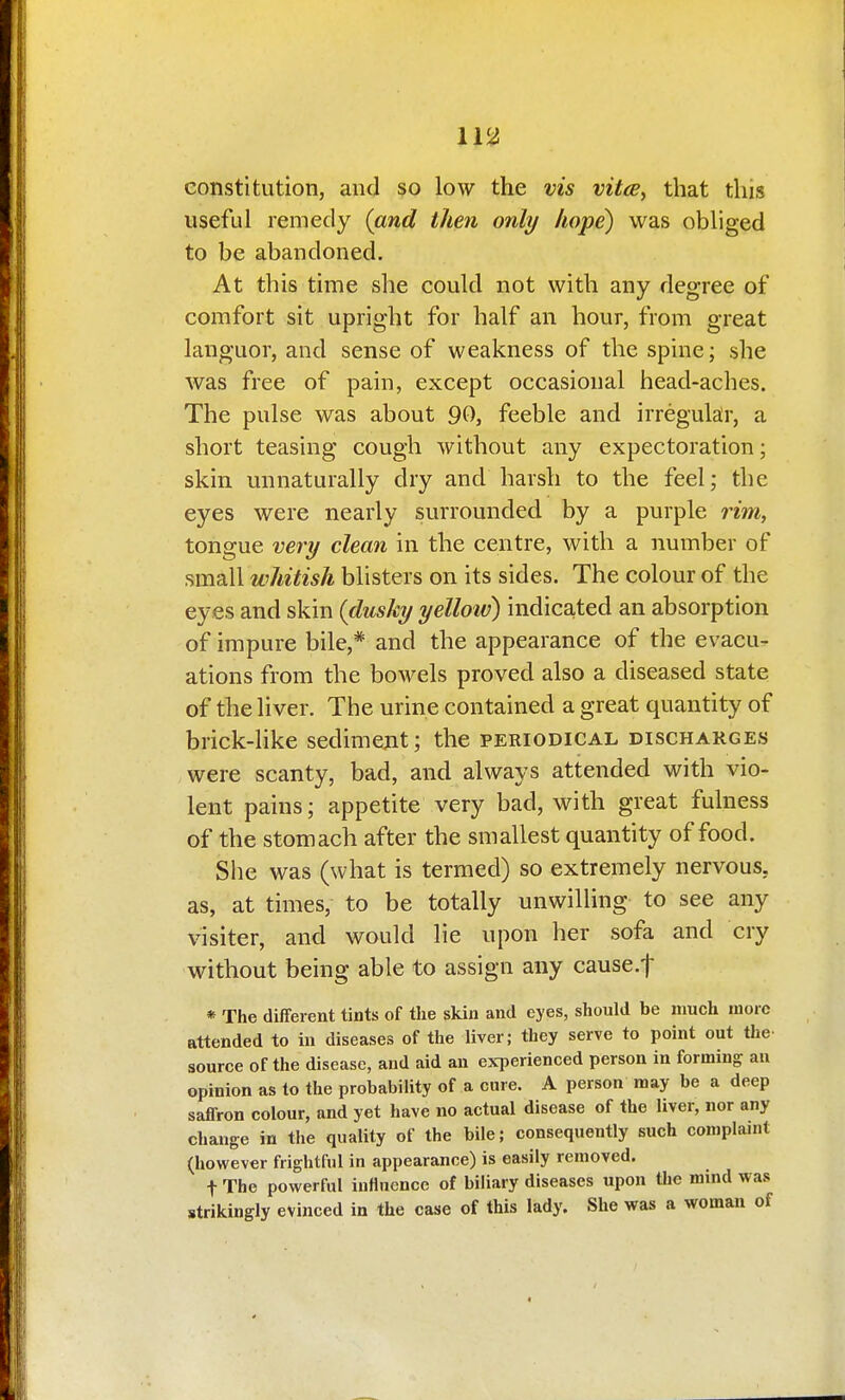 constitution, and so low the vis vitce, that this useful remedy (and then only hope) was obliged to be abandoned. At this time she could not with any degree of comfort sit upright for half an hour, from great languor, and sense of weakness of the spine; she was free of pain, except occasional head-aches. The pulse was about 90, feeble and irregular, a short teasing cough without any expectoration; skin unnaturally dry and harsh to the feel; the eyes were nearly surrounded by a purple rim, tongue very clean in the centre, with a number of small whitish blisters on its sides. The colour of the eyes and skin (dusky yelloiv) indicated an absorption of impure bile,* and the appearance of the evacu- ations from the bowels proved also a diseased state of the liver. The urine contained a great quantity of brick-like sedimejit; the periodical discharges were scanty, bad, and always attended with vio- lent pains; appetite very bad, with great fulness of the stomach after the smallest quantity of food. She was (what is termed) so extremely nervous, as, at times, to be totally unwilling to see any visiter, and would lie upon her sofa and cry without being able to assign any cause.f * The different tints of tlie skin and eyes, should be much more attended to in diseases of the liver; they serve to point out the- source of the disease, and aid an experienced person in forming an opinion as to the probability of a cure. A person may be a deep saflron colour, and yet have no actual disease of the liver, nor any change in the quality of the bile; consequently such complanit (however frightful in appearance) is easily removed. t The powerful influence of biliary diseases upon the mind was strikingly evinced in the case of this lady. She was a woman of