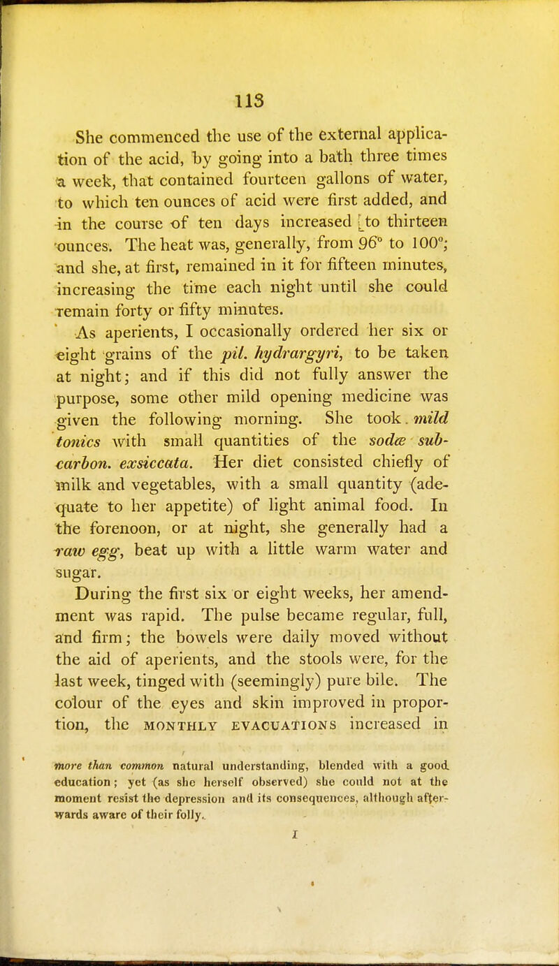 She commenced the use of the external applica- tion of the acid, by going into a bath three times <a week, that contained fourteen gallons of water, to which ten ounces of acid were first added, and in the course of ten days increased [to thirteen -ounces. The heat was, generally, from 96° to 100°; and she, at first, remained in it for fifteen minutes, increasing the time each night until she could remain forty or fifty minutes. As aperients, I occasionally ordered her six or €ight grains of the pit. hydrargyri, to be taken at night; and if this did not fully answer the purpose, some other mild opening medicine was given the following morning. She took. mild tonics with small quantities of the sodiB sub- carbon, exsiccata. Her diet consisted chiefly of milk and vegetables, with a small quantity (ade- quate to her appetite) of light animal food. In the forenoon, or at night, she generally had a raw egg, beat up with a little warm watei- and sugar. During the first six or eight weeks, her amend- ment was rapid. The pulse became regular, full, and firm; the bowels were daily moved without the aid of aperients, and the stools were, for the iast week, tinged with (seemingly) pure bile. The colour of the eyes and skin improved in propor- tion, the MONTHLY EVACUATIONS increased in more than common natural understanding, blended with a good, education; yet (as she herself observed) she conld not at the moment resist the depression and its consequences, altliough afterr wards aware of their folly..