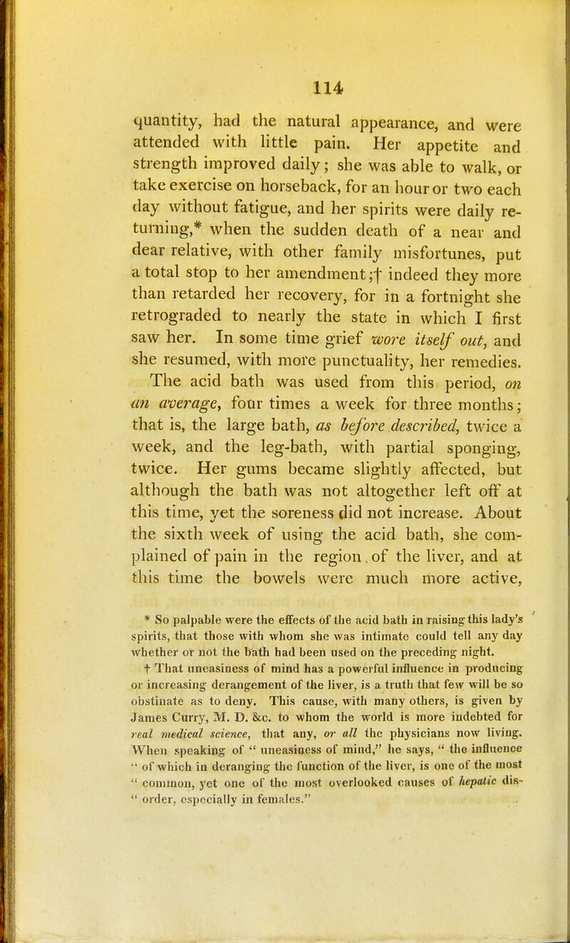 quantity, had the natural appearance, and were attended with little pain. Her appetite and strength improved daily ; she was able to walk, ox take exercise on horseback, for an hour or two each day without fatigue, and her spirits were daily re- turning,* when the sudden death of a near and dear relative, with other family misfortunes, put a total stop to her amendment ;t indeed they more than retarded her recovery, for in a fortnight she retrograded to nearly the state in which I first saw her. In some time grief xvore itself out, and she resumed, with more punctuality, her remedies. The acid bath was used from this period, on an average^ four times a week for three months; that is, the large bath, as before described, twice a week, and the leg-bath, with partial sponging, twice. Her gums became slightly affected, but although the bath was not altogether left off at this time, yet the soreness did not increase. About the sixth week of using the acid bath, she com- plained of pain in the region, of the liver, and at this time the bowels were much more active, * So palpable were the effects of the acid bath in raising: this lady's spirits, that those with whom she was intimate could tell an}' day whether or not the bath had been used on the preceding night. t That uneasiness of mind has a powerful influence in producing or increasing derangement of the liver, is a truth that few will be so obstinate as to deny. This cause, with many others, is given by James Curry, M, D. &c. to whom the world is more indebted for real medical science, that any, or all the physicians now living. When speaking of  uneasiness of mind, he says,  the influence  of which in deranging the function of the liver, is one of the most  common, yet one of the most overlooked causes of hepatic dis-  order, especially in females.