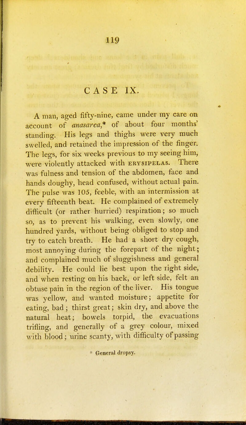 CASE IX. A man, aged fifty-nine, came under my care on account of anasarca,^ of about four months' standing. His legs and thighs were very much swelled, and retained the impression of the finger. The legs, for six weeks previous to my seeing him, were violently attacked with erysipelas. There was fulness and tension of the abdomen, face and hands doughy, head confused, without actual pain. The pulse was 105, feeble, with an intermission at every fifteenth beat. He complained of extremely difficult (or rather hurried) respiration; so much so, as to prevent his walking, even slowly, one hundred yards, without being obliged to stop and try to catch breath. He had a short dry cough, most annoying during the forepart of the night; and complained much of sluggishness and general debility. He could lie best upon the right side, and when resting on his back, or left side, felt an obtuse pain in the region of the liver. His tongue was yellow, and wanted moisture; appetite for eating, bad ; thirst great; skin dry, and above the natural heat; bowels torpid, the evacuations trifling, and generally of a grey colour, mixed with blood; urine scanty, with difficulty of passing * General dropsy.