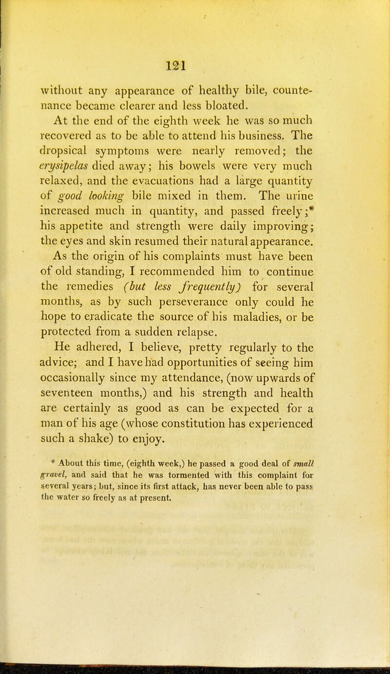 without any appearance of healthy bile, counte- nance became clearer and less bloated. At the end of the eighth week he was so much recovered as to be able to attend his business. The dropsical symptoms were nearly removed; the erysipelas died away; his bowels were very much relaxed, and the evacuations had a large quantity of good looking bile mixed in them. The urine increased much in quantity, and passed freely;* his appetite and strength were daily improving; the eyes and skin resumed their natural appearance. As the origin of his complaints must have been of old standing, I recommended him to continue the remedies (but less frequently) for several months, as by such perseverance only could he hope to eradicate the source of his maladies, or be protected from a sudden relapse. He adhered, I believe, pretty regularly to the advice; and I have had opportunities of seeing him occasionally since my attendance, (now upwards of seventeen months,) and his strength and health are certainl}' as good as can be expected for a man of his age (whose constitution has experienced such a shake) to enjoy. * About this time, (eighth week,) he passed a good deal of small gravel, and said that he was tormented with this complaint for several years; but, since its first attack, has never been able to pass the water so freely as at present.