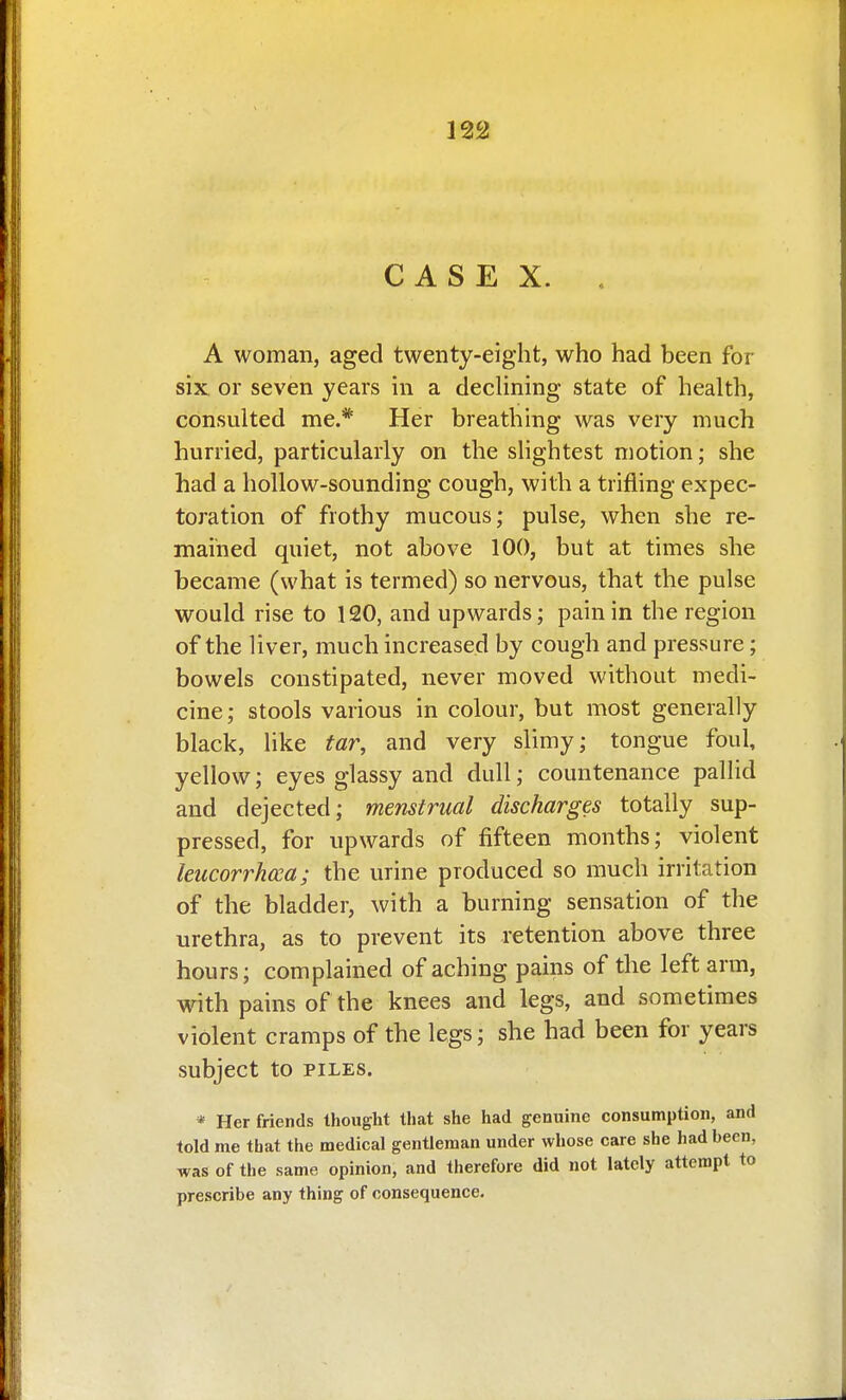CASE X. A woman, aged twenty-eight, who had been for six or seven years in a dechning state of health, consulted me.* Her breathing was very much hurried, particularly on the slightest motion; she had a hollow-sounding cough, with a trifling expec- toration of frothy mucous; pulse, when she re- mained quiet, not above 100, but at times she became (what is termed) so nervous, that the pulse would rise to 120, and upwards; pain in the region of the liver, much increased by cough and pressure; bowels constipated, never moved without medi- cine ; stools various in colour, but most generally black, like tar, and very slimy; tongue foul, yellow; eyes glassy and dull; countenance pallid and dejected; menstrual discharges totally sup- pressed, for upwards of fifteen months; violent leucorrhcca; the urine produced so much irritation of the bladder, with a burning sensation of the urethra, as to prevent its retention above three hours; complained of aching pains of the left arm, with pains of the knees and legs, and sometimes violent cramps of the legs; she had been for years subject to PILES. * Her friends thought that she had genuine consumption, and told me that the medical gentleman under whose care she had been, was of the same opinion, and therefore did not lately attempt to prescribe any thing of consequence.