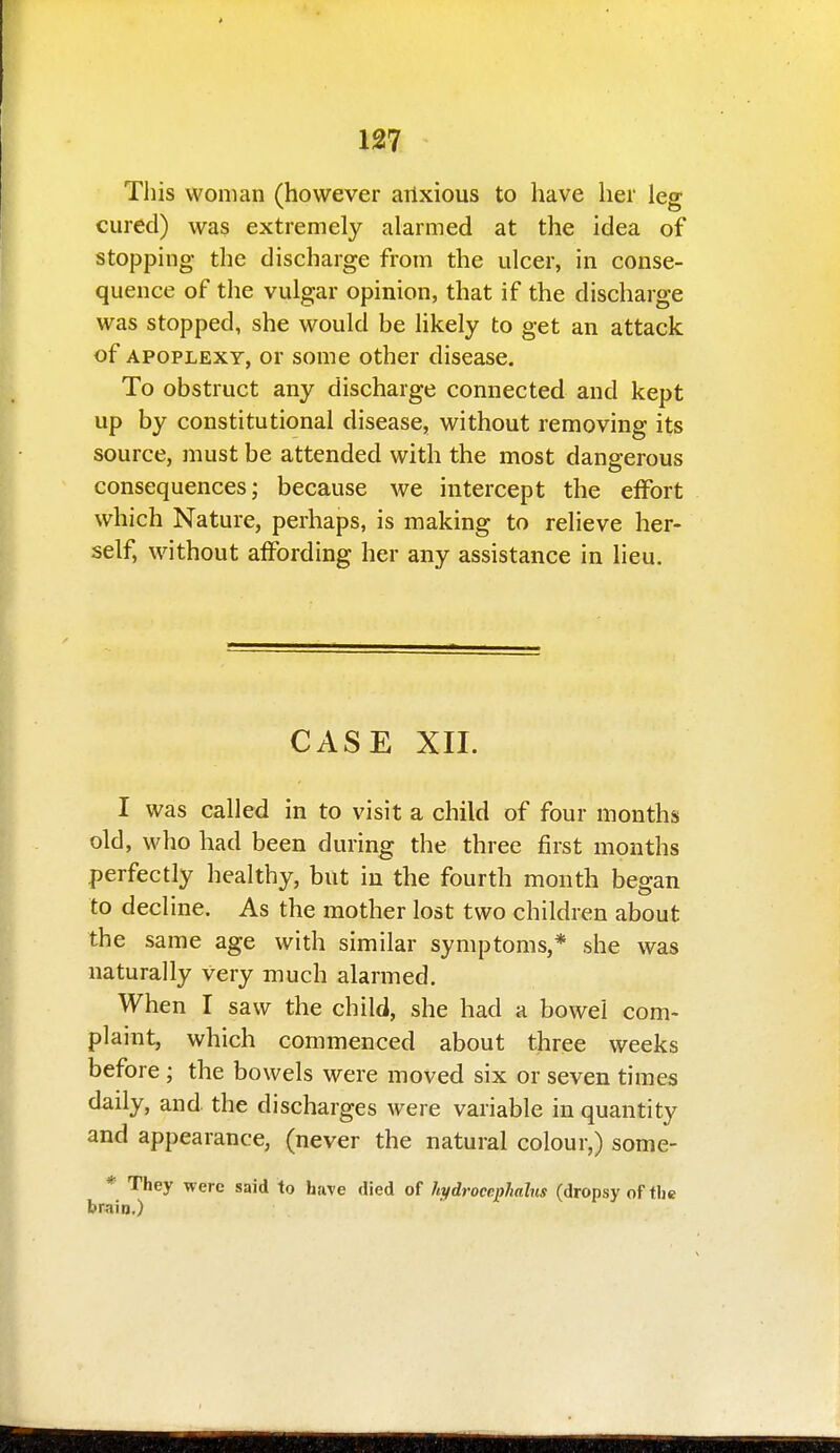 127 This woman (however ailxious to have her leg cured) was extremely alarmed at the idea of stopping the discharge from the ulcer, in conse- quence of the vulgar opinion, that if the discharge was stopped, she would be likely to get an attack of APOPLEXY, or some other disease. To obstruct any discharge connected and kept up by constitutional disease, without removing its source, must be attended with the most dangerous consequences; because we intercept the effort which Nature, perhaps, is making to relieve her- self, without affording her any assistance in lieu. CASE XII. I was called in to visit a child of four months old, who had been during the three first months perfectly healthy, but in the fourth month began to decline. As the mother lost two children about the same age with similar symptoms,* she was naturally very much alarmed. When I saw the child, she had a bowel com- plaint, which commenced about three weeks before ; the bowels were moved six or seven times daily, and the discharges were variable in quantity and appearance, (never the natural colour,) some- * They were said to have died of hydrocephalus (dropsy of the brain.)