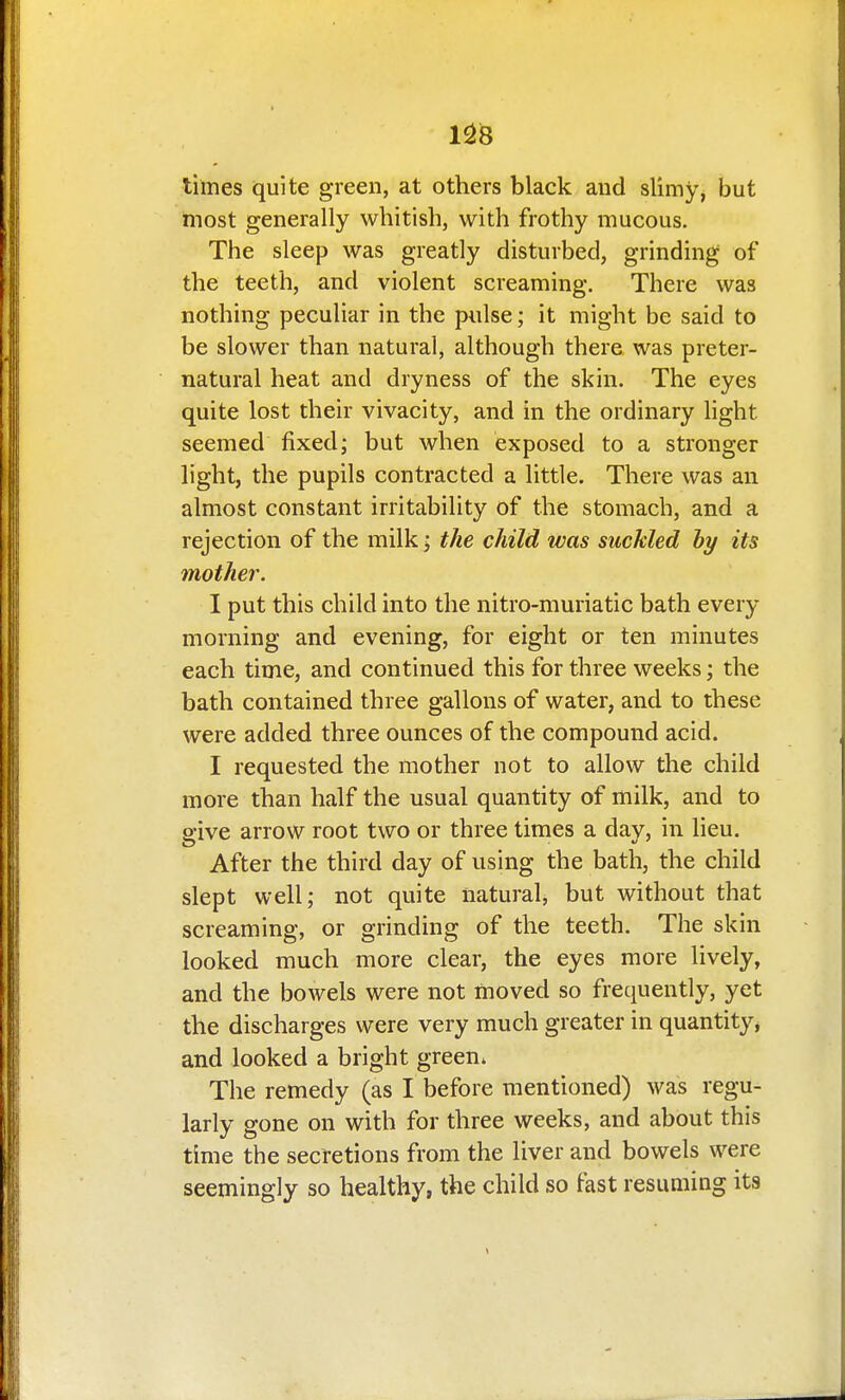 1^8 times quite green, at others black and slimy, but most generally whitish, with frothy mucous. The sleep was greatly disturbed, grinding of the teeth, and violent screaming. There was nothing peculiar in the pulse; it might be said to be slower than natural, although there was preter- natural heat and dryness of the skin. The eyes quite lost their vivacity, and in the ordinary light seemed fixed; but when exposed to a stronger light, the pupils contracted a little. There was an almost constant irritability of the stomach, and a rejection of the milk; the child was suckled hy its mother. I put this child into the nitro-muriatic bath every morning and evening, for eight or ten minutes each time, and continued this for three weeks; the bath contained three gallons of water, and to these were added three ounces of the compound acid. I requested the mother not to allow the child more than half the usual quantity of milk, and to give arrow root two or three times a day, in lieu. After the third day of using the bath, the child slept well; not quite natural, but without that screaming, or grinding of the teeth. The skin looked much more clear, the eyes more lively, and the bowels were not moved so frequently, yet the discharges were very much greater in quantity* and looked a bright green. The remedy (as I before mentioned) was regu- larly gone on with for three weeks, and about this time the secretions from the liver and bowels were seemingly so healthy, the child so fast resuming its