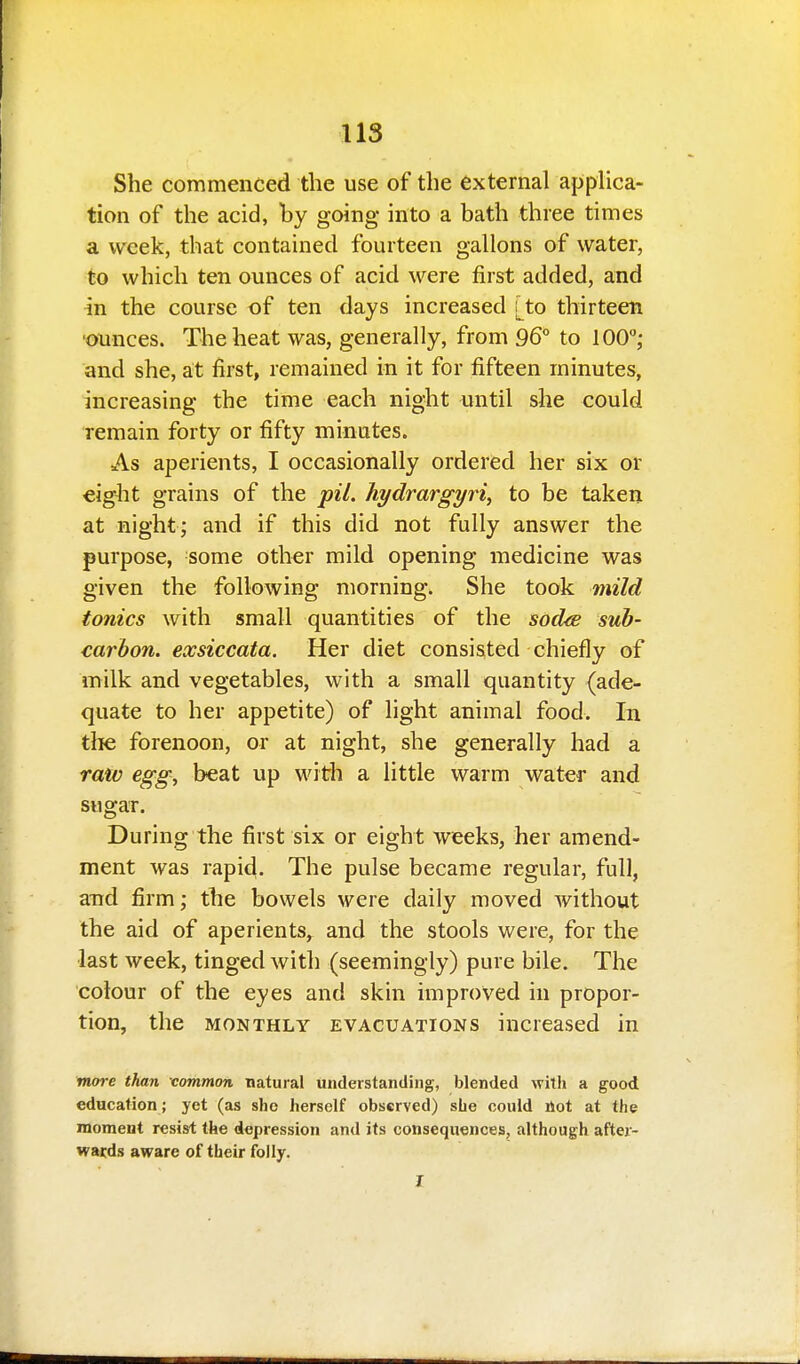 She commenced the use of the external appUca- tion of the acid, by going into a bath three times a week, that contained fourteen gallons of water, to which ten ounces of acid were first added, and in the course of ten days increased [to thirteen ■ounces. The heat was, generally, from 96° to lOO,- and she, at first, remained in it for fifteen minutes, increasing the time each night until she could remain forty or fifty minutes. As aperients, I occasionally ordered her six or eight grains of the pil. hydrargyria to be taken at night; and if this did not fully answer the purpose, some other mild opening medicine was given the following morning. She took mild tonics with small quantities of the sod^sB sub- carbon, exsiccata. Her diet consisted chiefly of milk and vegetables, with a small quantity (ade- quate to her appetite) of light animal food. In the forenoon, or at night, she generally had a raw egg, beat up with a little warm water and sugar. During the first six or eight weeks, her amend- ment was rapid. The pulse became regular, full, and firm; the bowels were daily moved without the aid of aperients, and the stools were, for the last week, tinged with (seemingly) pure bile. The colour of the eyes and skin improved in propor- tion, the MONTHLY EVACUATIONS increased in more than common natural understanding, blended with a good education; yet (as she herself observed) she could ilot at the moment resist the depression and its consequences, although after- wards aware of their folly. I