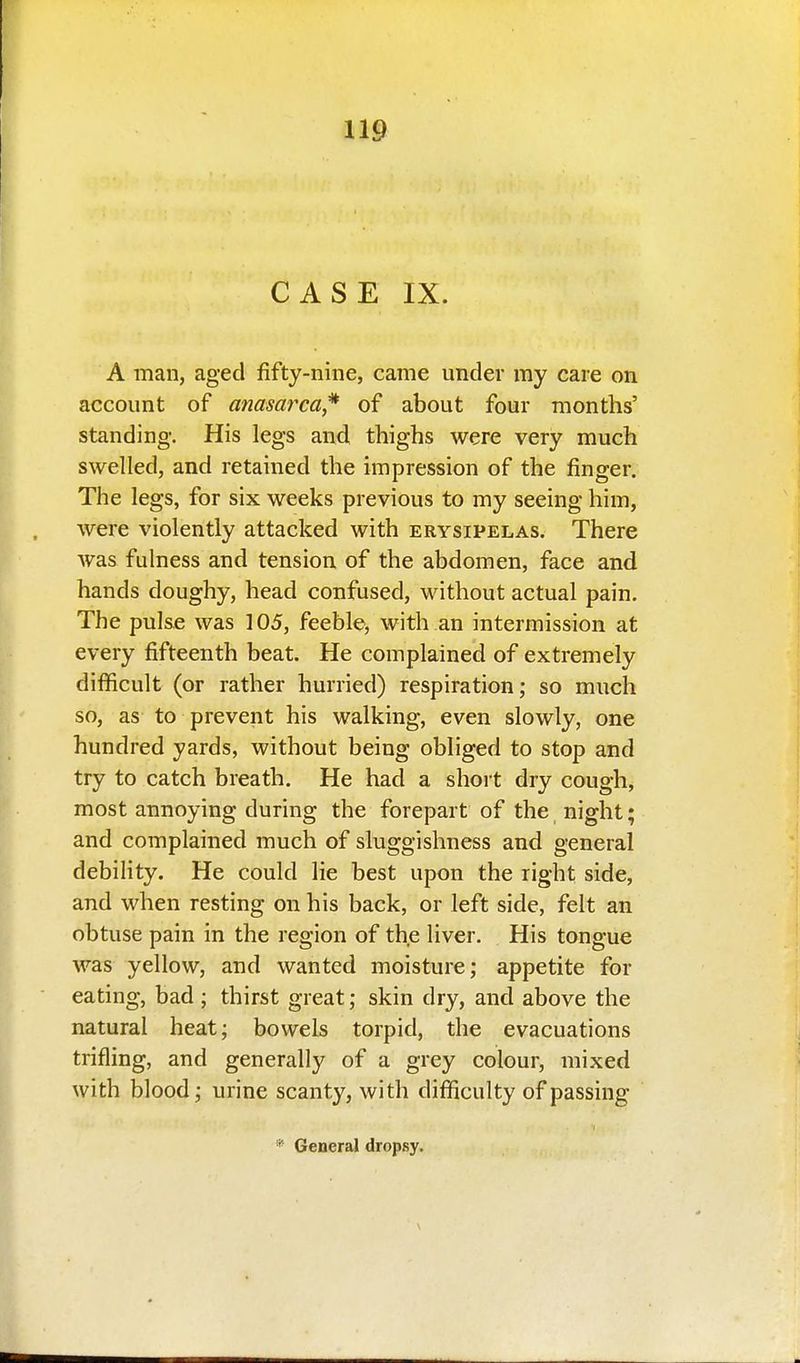 CASE IX. A man, aged fifty-nine, came under my care on account of anasarca^ of about four months' standing. His legs and thighs were very much swelled, and retained the impression of the finger. The legs, for six weeks previous to my seeing him, were violently attacked with erysipelas. There was fulness and tension of the abdomen, face and hands doughy, head confused, without actual pain. The pulse was 105, feeble, with an intermission at every fifteenth beat. He complained of extremely difficult (or rather hurried) respiration; so much so, as to prevent his walking, even slowly, one hundred yards, without being obliged to stop and try to catch breath. He had a short dry cough, most annoying during the forepart of the night; and complained much of sluggishness and general debility. He could lie best upon the right side, and when resting on his back, or left side, felt an obtuse pain in the region of the liver. His tongue was yellow, and wanted moisture; appetite for eating, bad ; thirst great; skin dry, and above the natural heat; bowels torpid, the evacuations trifling, and generally of a grey colour, mixed with blood; urine scanty, with difficulty of passing * General dropsy.