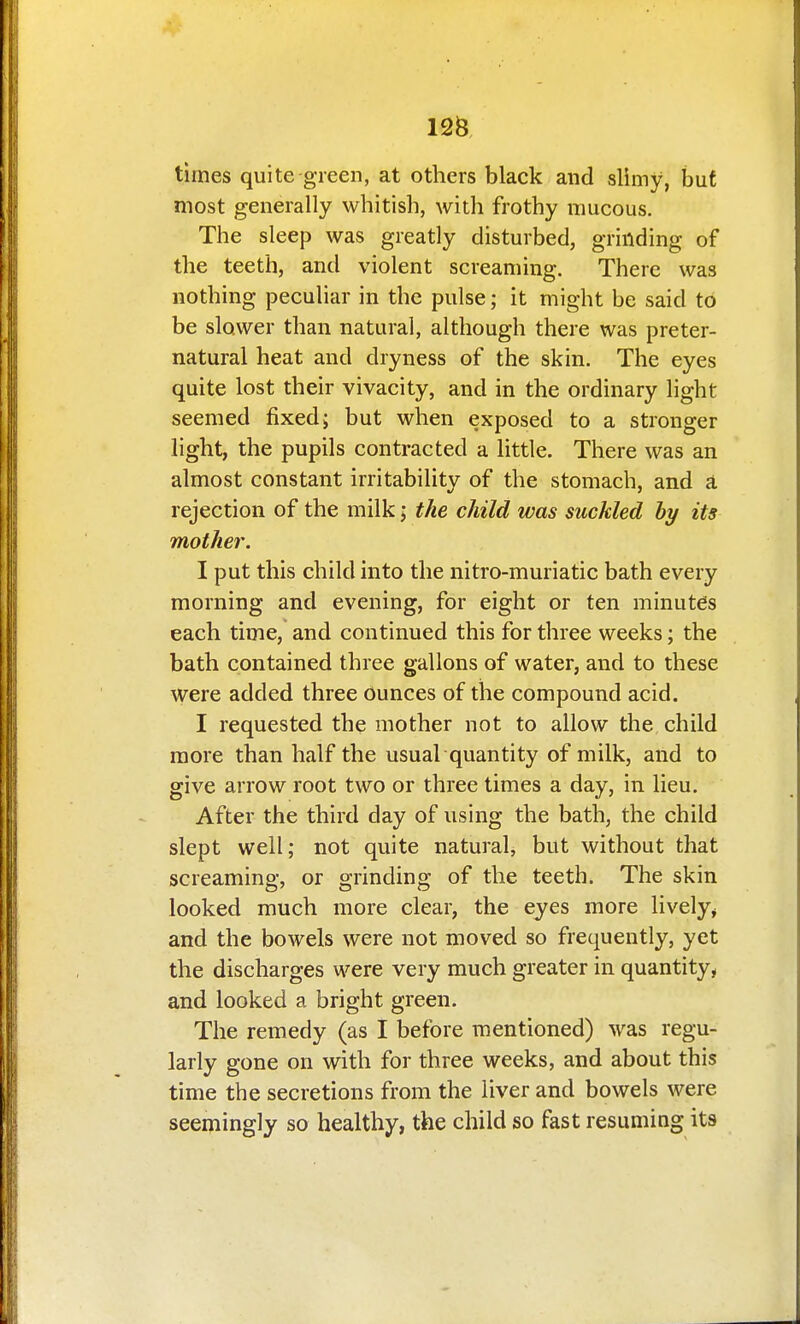 125 times quite green, at others black and slimy, hut most generally whitish, with frothy mucous. The sleep was greatly disturbed, grinding of the teeth, and violent screaming. There was nothing peculiar in the pulse; it might be said to be slower than natural, although there was preter- natural heat and dryness of the skin. The eyes quite lost their vivacity, and in the ordinary light seemed fixed; but when exposed to a stronger light, the pupils contracted a little. There was an almost constant irritability of the stomach, and a. rejection of the milk; the child was suckled hy its mother. I put this child into the nitro-muriatic bath every morning and evening, for eight or ten minutes each time, and continued this for three weeks; the bath contained three gallons of water, and to these were added three ounces of the compound acid, I requested the mother not to allow the child more than half the usual quantity of milk, and to give arrow root two or three times a day, in lieu. After the third day of using the bath, the child slept well; not quite natural, but without that screaming, or grinding of the teeth. The skin looked much more clear, the eyes more lively^ and the bowels were not moved so frequently, yet the discharges were very much greater in quantity, and looked a bright green. The remedy (as I before mentioned) was regu- larly gone on with for three weeks, and about this time the secretions from the liver and bowels were seemingly so healthy, the child so fast resuming its