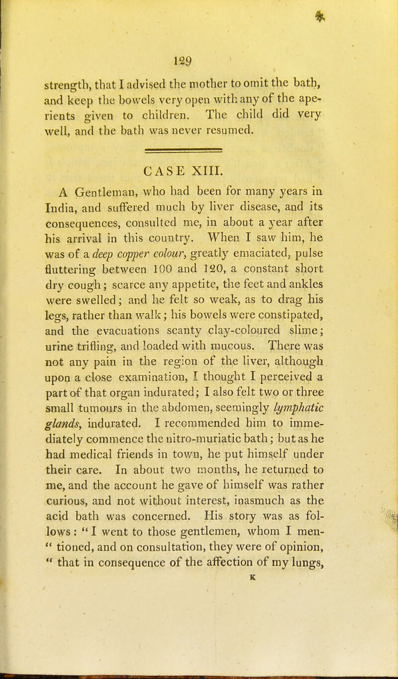 strength, that I advised the mother to omit the bath, and keep the bowels very open with any of the ape- rients given to children. The child did very well, and the bath was never resumed. CASE XIII. A Gentleman, who had been for many years in India, and suffered much by liver disease, and its consequences, consulted me, in about a year after his arrival in this country. When I saw him, he was of a deep copper colour, greatly emaciated, pulse fluttering between 100 and 120, a constant short dry cough; scarce any appetite, the feet and ankles were swelled; and he felt so weak, as to drag his legs, rather than walk; his bowels were constipated, and the evacuations scanty clay-coloured slime; urine trifling, and loaded with mucous. There was not any pain in the region of the liver, although upon a close examination, I thought I perceived a part af that organ indurated; I also felt two or three small tumours in the abdomen, seemingly lymphatic glands, indurated. I recommended him to imme- diately commence the nitro-muriatic bath; but as he had medical friends in town, he put himself under their care. In about two months, he returned to me, and the account he gave of himself was rather curious, and not without interest, inasmuch as the acid bath was concerned. His story was as fol- lows : ** I went to those gentlemen, whom I men-  tioned, and on consultation, they were of opinion,  that in consequence of the affection of my lungs, K