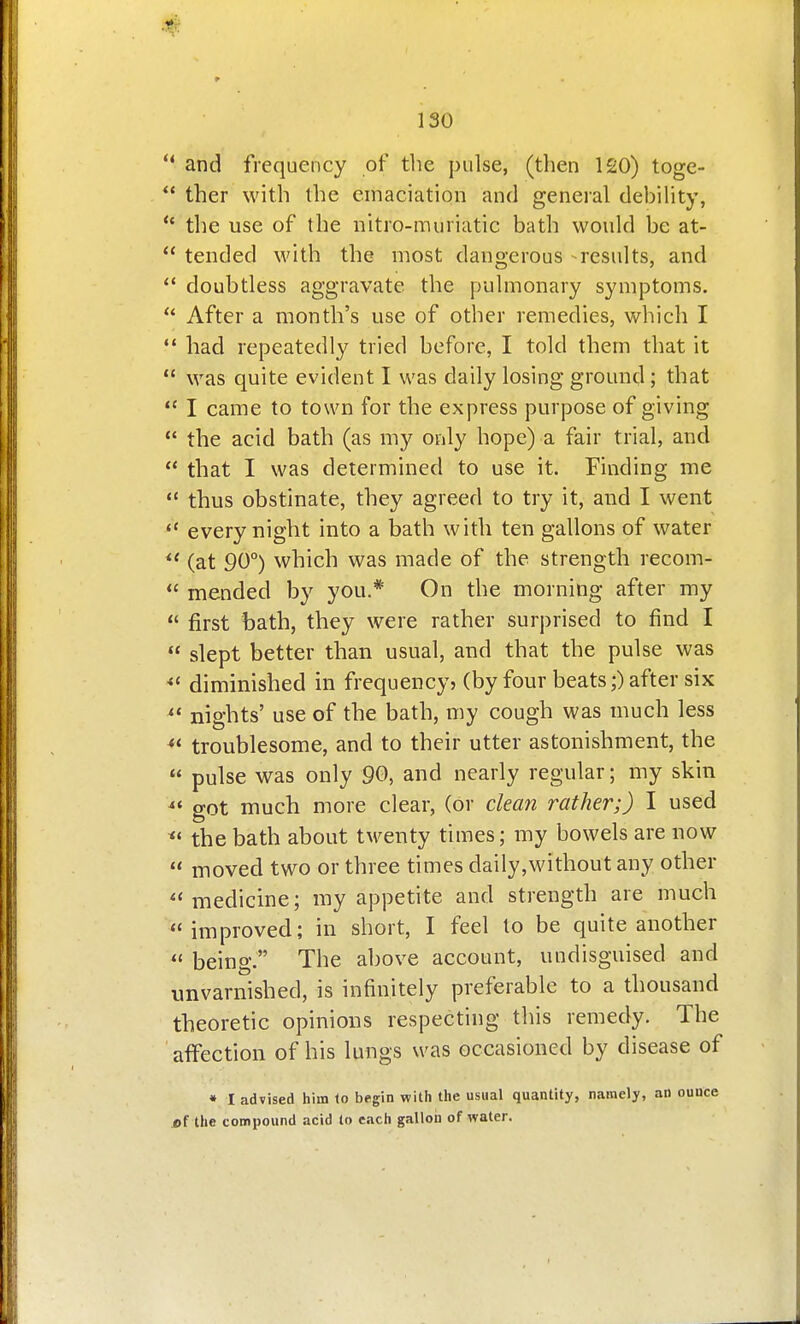 ** and frequency of tlie pulse, (then 120) toge-  ther with the emaciation and general debiUty,  the use of the iiitro-muriatic bath would be at-  tended with the most dangerous - results, and  doubtless aggravate the f)ulmonary symptoms.  After a month's use of other remedies, which I  had repeatedly tried before, I told them that it  was quite evident I was daily losing ground; that  I came to town for the express purpose of giving  the acid bath (as my only hope) a fair trial, and  that I was determined to use it. Finding me  thus obstinate, they agreed to try it, and I went every night into a bath with ten gallons of water  (at 90°) which was made of the strength recom-  mended by you.* On the morning after my  first bath, they were rather surprised to find I  slept better than usual, and that the pulse was diminished in frequency? (by four beats;) after six ^* nights' use of the bath, my cough was much less troublesome, and to their utter astonishment, the  pulse was only 90, and nearly regular; my skin ^« got much more clear, (or clean rather;) I used the bath about twenty times; my bowels are now  moved two or three times daily,without any other medicine; my appetite and strength are much improved; in short, I feel to be quite another  being. The above account, undisguised and unvarnished, is infinitely preferable to a thousand theoretic opinions respecting this remedy. The affection of his lungs was occasioned by disease of • I advised hiin to begin with the usual quantity, namely, an i)f the compound acid to each galloii of water.