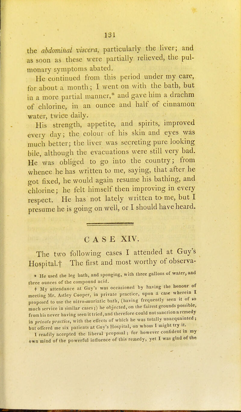 the abdominal viscera, particularly the liver; and as soon as these were partially relieved, the pul- monary symptoms abated. He continued from this period under my care, for about a month; I went on with the bath, but in a more partial manner,* and gave him a drachm of chlorine, in an ounce and half of cinnamon water, twicis daily. His strength, appetite, and spirits, improved every day; the colour of his skin and eyes was much better; the liver was secreting pure looking bile, although the evacuations were still very bad. He was obliged to go into the country; from whence he has written to me, saying, that after he got fixed, he would again resume his bathing, and chlorine; he felt himself then improving in every respect. He has not lately written tome, but I presume he is going on well, or I should have heard. CASE XIV. The two following cases I attended at Guy's Hospital.! The first and most worthy of observa- » He used the leg bath, and sponging, with three gallons of water, and three ounces of the compound acid. + My attendance at Guy's was occasioned by having the honour of meeting Mr. Astley Cooper, in private practice, upon a case wherein I proposed to use the nitro-«iuriatic bath, (having frequently seen it of so much service in similar cases;) he objected, on the fairest grounds possible, fromhis never having seen it tried,and therefore could not sanction a remedy in private practice, with the effects of which he was totally unacquainted; but offered me six patients at Guy's Hospital, on whom I might try it. I readily accepted the liberal proposal; for however confident .n my own mind of the powerful influence of this remedy, yet I was glad of the
