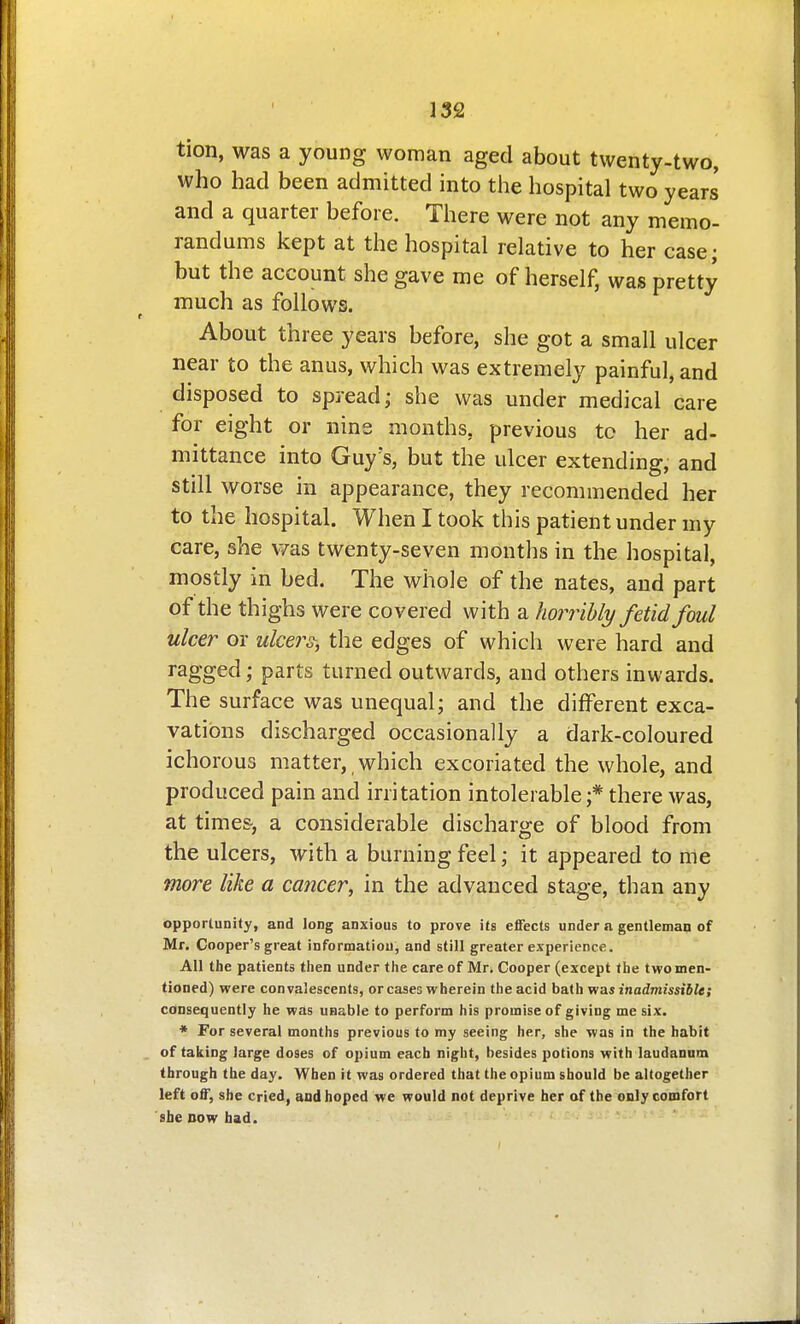 tion, was a young woman aged about twenty-two, who had been admitted into the hospital two years and a quarter before. There were not any memo- randums kept at the hospital relative to her case; but the account she gave me of herself, was pretty much as follows. About three years before, she got a small ulcer near to the anus, which was extremely painful, and disposed to spread; she was under medical care for eight or nine months, previous tc her ad- mittance into Guy s, but the ulcer extending, and still worse in appearance, they recommended her to the hospital. When I took this patient under my care, she v/as twenty-seven months in the hospital, mostly in bed. The whole of the nates, and part of the thighs were covered with a horribly fetid foul ulcer or w/cer^, the edges of which were hard and ragged; parts turned outwards, and others inwards. The surface was unequal; and the different exca- vations discharged occasionally a dark-coloured ichorous matter, which excoriated the whole, and produced pain and irritation intolerable;* there was, at time&, a considerable discharge of blood from the ulcers, with a burning feel; it appeared to me more like a cancer, in the advanced stage, than any opportunity, and long anxious to prove its effects under a gentleman of Mr. Cooper's great informatiou, and still greater experience. All the patients then under the care of Mr, Cooper (except the two men- tioned) were convalescents, or cases wherein the acid ha.i\ivia.s inadmissible; consequently he was unable to perform his promise of giving me six. * For several months previous to my seeing her, she was in the habit of talcing large doses of opium each night, besides potions with laudanum through the day. When it was ordered that the opium should be altogether left off, she cried, and hoped we would not deprive her of the only comfort she DOW had.