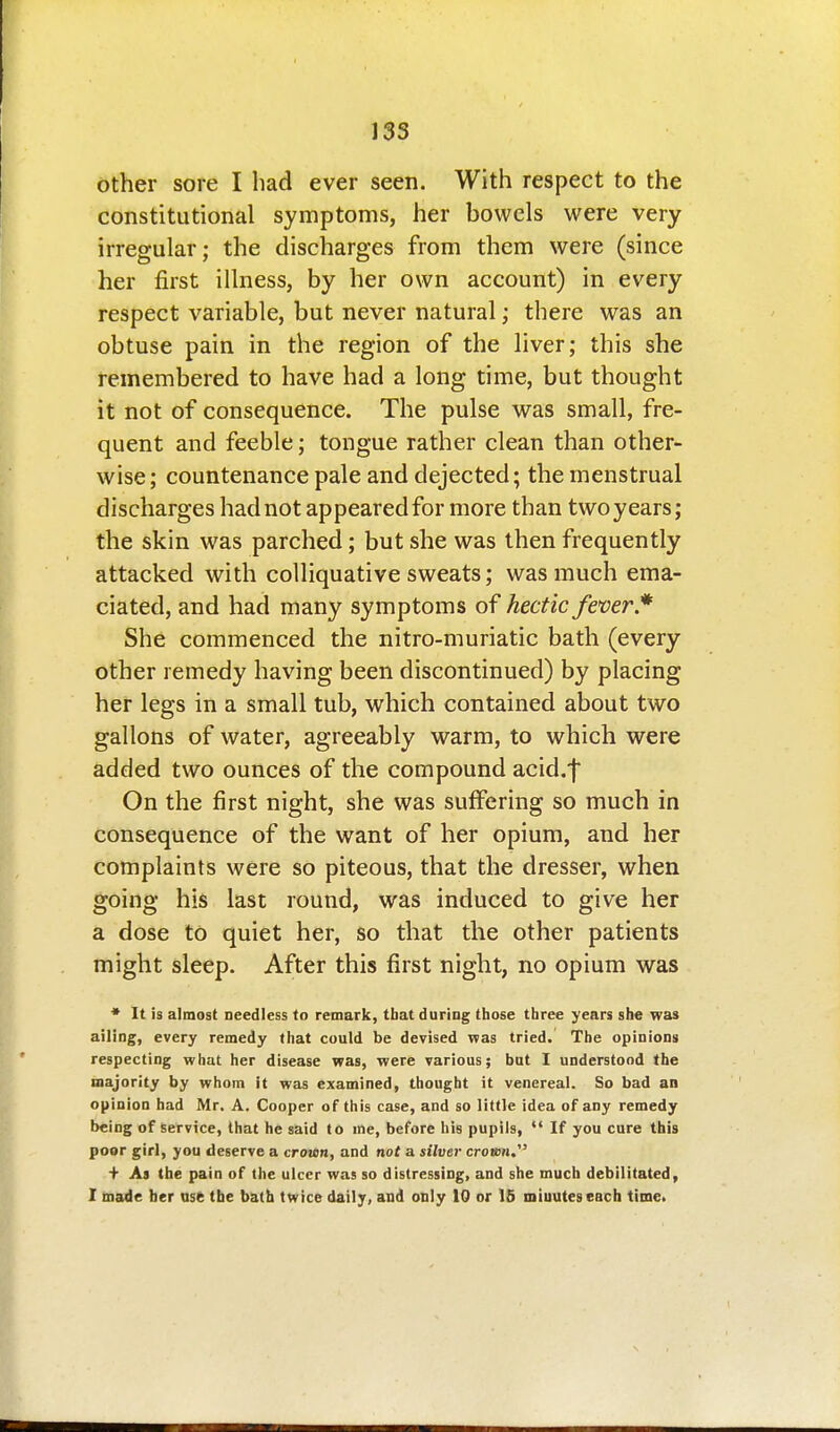 other sore I had ever seen. With respect to the constitutional symptoms, her bowels were very irregular; the discharges from them were (since her first illness, by her own account) in every respect variable, but never natural; there was an obtuse pain in the region of the liver; this she remembered to have had a long time, but thought it not of consequence. The pulse was small, fre- quent and feeble; tongue rather clean than other- wise; countenance pale and dejected; the menstrual discharges had not appeared for more than two years; the skin was parched; but she was then frequently attacked with colliquative sweats; was much ema- ciated, and had many symptoms of hectic feoer* She commenced the nitro-muriatic bath (every other remedy having been discontinued) by placing her legs in a small tub, which contained about two gallons of water, agreeably warm, to which were added two ounces of the compound acid.f On the first night, she was sufixiring so much in consequence of the want of her opium, and her complaints were so piteous, that the dresser, when going his last round, was induced to give her a dose to quiet her, so that the other patients might sleep. After this first night, no opium was * It is almost needless to remark, tbat during those three years she was ailing, every remedy that could be devised vfas tried. The opinions respecting what her disease was, were various; bat I understood the majority by whom it was examined, thought it venereal. So bad an opinion had Mr. A. Cooper of this case, and so little idea of any remedy being of service, that he said to me, before his pupils,  If you cure this poor girl, you deserve a cro'wn, and not a silotr crown, + As the pain of the ulcer was so distressing, and she much debilitated, I made her us6 the bath twice daily, and only 10 or 15 miuuteseach time.