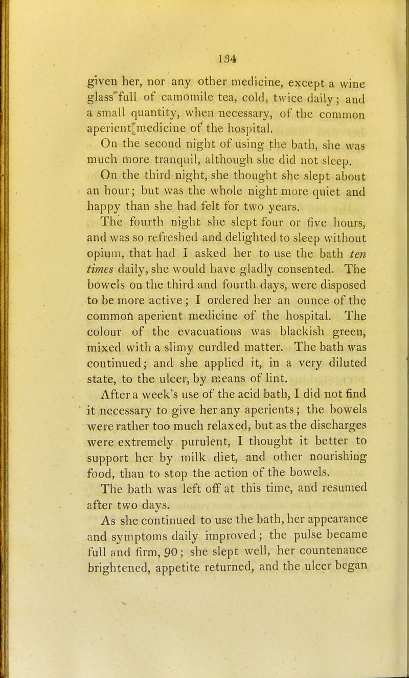 given her, nor any other medicine, except a wine glass'Tull of camomile tea, cold, twice daily; and a small quantity, when necessary, of the common aperient^medicine of the hospital. On the second night of using the bath, she was much more tranquil, although she did not sleep. On the third night, she thought she slept about an hour; but was the whole night more quiet and happy than she had felt for two years. The fourth night she slept four or five hours, and was so refreshed and delighted to sleep without opium, that had I asked her to use the bath ten times daily, she would have gladly consented. The bowels on the third and fourth days, were disposed to be more active ; I ordered her an ounce of the common aperient medicine of the hospital. The colour of the evacuations was blackish green, mixed with a slimy curdled matter. The bath was continued; and she applied it, in a very diluted state, to the ulcer, by means of lint. After a week's use of the acid bath, I did not find it necessary to give her any aperients; the bowels were rather too much relaxed, but as the discharges were extremely purulent, I thought it better to support her by milk diet, and other nourishing food, than to stop the action of the bowels. The bath was left off at this time, and resumed after two days. As she continued to use the bath, her appearance and symptoms daily improved; the pulse became full and firm, 90; she slept well, her countenance brightened, appetite returned, and the ulcer began