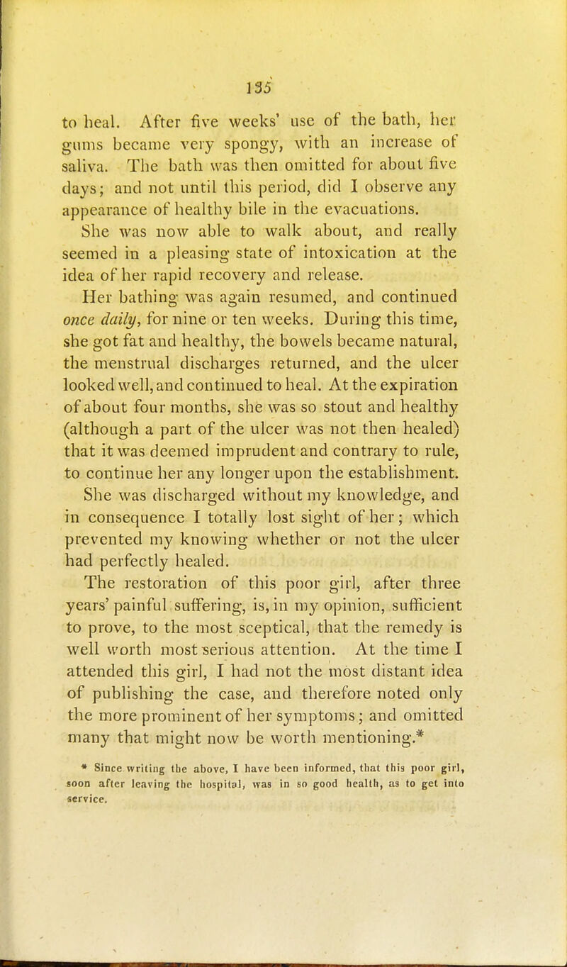 to heal. After five weeks' use of the bath, her gums became very spongy, with an increase of saUva. The bath was then omitted for about five days; and not until this period, did I observe any appearance of healthy bile in the evacuations. She was now able to walk about, and really seemed in a pleasing state of intoxication at the idea of her rapid recovery and release. Her bathing was again resumed, and continued once daily, for nine or ten weeks. During this time, she got fat and healthy, the bowels became natural, the menstrual discharges returned, and the ulcer looked well, and continued to heal. At the expiration of about four months, she was so stout and healthy (although a part of the ulcer was not then healed) that it was deemed imprudent and contrary to rule, to continue her any longer upon the establishment. She was discharged without my knowledge, and in consequence I totally lost sight of her; which prevented my knowing whether or not the ulcer had perfectly healed. The restoration of this poor girl, after three years' painful suffering, is, in my opinion, sufficient to prove, to the most sceptical, that the remedy is well worth most serious attention. At the time I attended this girl, I had not the most distant idea of publishing the case, and therefore noted only the more prominent of her symptoms; and omitted many that might now be worth mentioning.* * Since writing (he above, I have been informed, that this poor girl, soon after leaving the hospital, was in so good health, as to get into service.