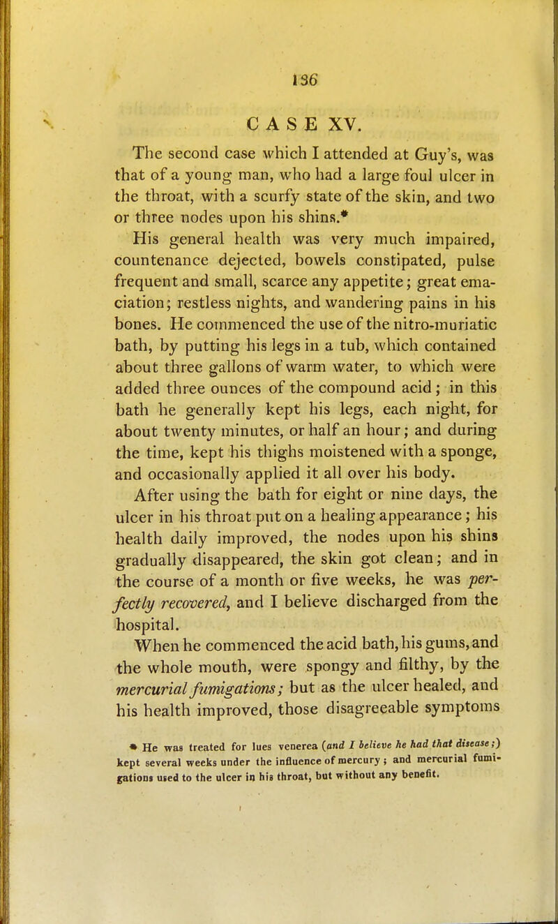 C A S E XV. The second case which I attended at Guy's, was that of a young man, who had a large foul ulcer in the throat, with a scurfy state of the skin, and two or three nodes upon his shins.* His general health was very much impaired, countenance dejected, bowels constipated, pulse frequent and small, scarce any appetite; great ema- ciation; restless nights, and wandering pains in his bones. He commenced the use of the nitro-muriatic bath, by putting his legs in a tub, which contained about three gallons of warm water, to which were added three ounces of the compound acid ; in this bath he generally kept his legs, each night, for about twenty minutes, or half an hour; and during the time, kept his thighs moistened with a sponge, and occasionally applied it all over his body. After using the bath for eight or nine days, the ulcer in his throat put on a healing appearance; his health daily improved, the nodes upon his shins gradually disappeared, the skin got clean; and in the course of a month or five weeks, he was per- fectly recovered, and I believe discharged from the hospital. When he commenced the acid bath, his gums, and the whole mouth, were spongy and filthy, by the mercurial fumigations; but as the ulcer healed, and his health improved, those disagreeable symptoms • He was treated for lues venerea {and I believe he had that disease;) kept several weeks under the influence of mercury ; and mercurial fumi- gatioui used to the ulcer iu his throat, but without any benefit.