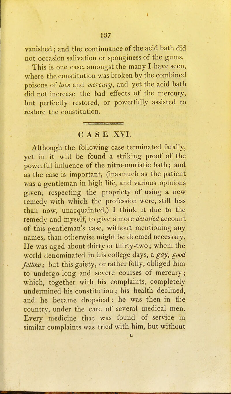 vanished; and the continuance of the acid bath did not occasion salivation or sponginess of the gums. This is one case, amongst the many I have seen, where the constitution was broken by the combined poisons of lues and mercury, and yet the acid bath did not increase the bad effects of the mercury, but perfectly restored, or powerfully assisted to restore the constitution. CASE XVI. Although the following case terminated fatally, yet in it will be found a striking proof of the powerful influence of the nitro-muriatic bath; and as the case is important, (inasmuch as the patient was a gentleman in high life, and various opinions given, respecting the propriety of using a new remedy with which the profession were, still less than now, unacquainted,) I think it due to the remedy and myself, to give a more detailed account of this gentleman's case, without mentioning any names, than otherwise might be deemed necessary. He was aged about thirty or thirty-two; whom the world denominated in his college days, a gay, good fellow; but this gaiety, or rather folly, obliged him to undergo long and severe courses of mercury; which, together with his complaints, completely undermined his constitution; his health declined, and he became dropsical: he was then in the country, under the care of several medical men. Every medicine that was found of service in similar complaints was tried with him, but without