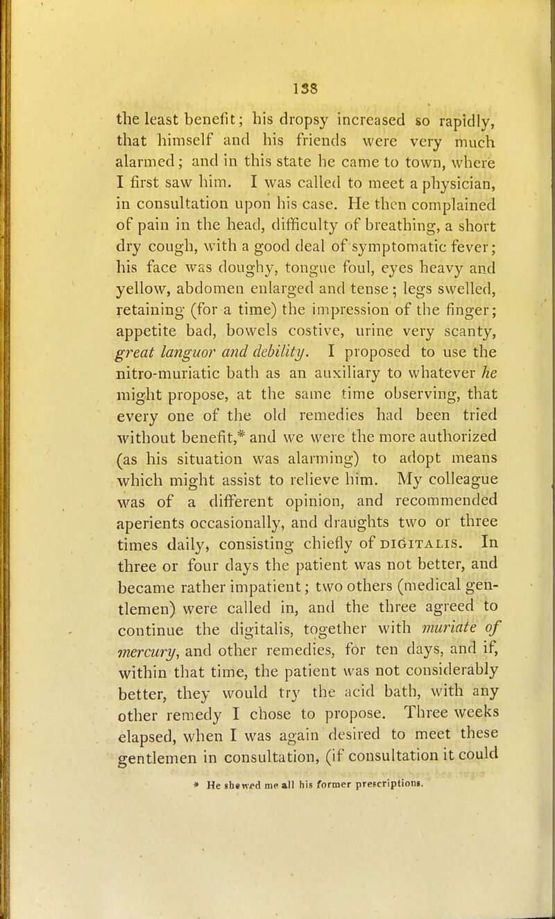 the least benefit; his dropsy increased so rapidly, that himself and his friends were very much alarmed; and in this state he came to town, where I first saw him. I was called to meet a physician, in consultation upon his case. He then complained of pain in the head, difficulty of breathing, a short dry cough, with a good deal of symptomatic fever; his face was doughy, tongue foul, eyes heavy and yellow, abdomen enlarged and tense ; legs swelled, retaining (for a time) the impression of the finger; appetite bad, bowels costive, urine very scanty, great languor and debility. I proposed to use the nitro-muriatic bath as an auxiliary to whatever he might propose, at the same time observing, that every one of the old remedies had been tried without benefit,* and we were the more authorized (as his situation was alarming) to adopt means which might assist to relieve him. My colleague was of a different opinion, and recommended aperients occasionally, and draughts two or three times daily, consisting chiefly of digitalis. In three or four days the patient was not better, and became rather impatient; two others (medical gen- tlemen) were called in, and the three agreed to continue the digitalis, together with muriate of mercury, and other remedies, for ten days, and if, within that time, the patient was not considerably better, they would try the acid bath, with any other remedy I chose to propose. Three weeks elapsed, when I was again desired to meet these gentlemen in consultation, (if consultation it could * He shswi-d me all his former prescription!.