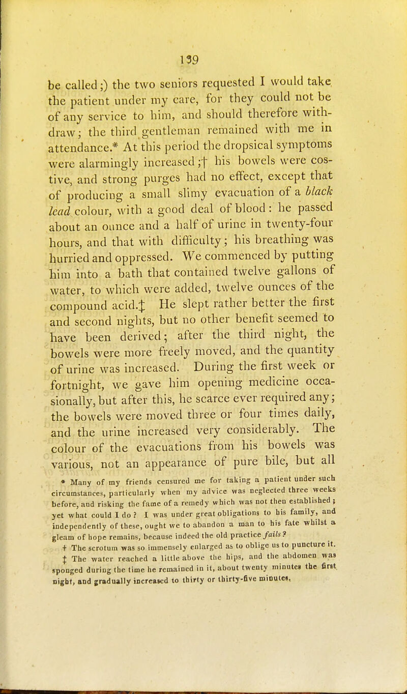 be called;) the two seniors requested I would take the patient under my care, for they could not be of any service to him, and should therefore with- draw; the third gentleman remained with me in attendance * At this period the dropsical symptoms were alarmingly increased ;t his bowels were cos- tive, and strong purges had no effect, except that of producing a small slimy evacuation of a black lead co\owv, with a good deal of blood: he passed about an ounce and a half of urine in twenty-four hours, and that with difficulty; his breathing was hurried and oppressed. We commenced by putting him into a bath that contained twelve gallons of water, to which were added, twelve ounces of the compound acid.:{: He slept rather better the first and second nights, but no other benefit seemed to have been derived; after the third night, the bowels were more freely moved, and the quantity of urine was increased. During the first week or fortnight, we gave him opening medicine occa- sionally, but after this, he scarce ever required any; the bowels were moved three or four times daily, ' and the urine increased very considerably. The '^polour of the evacuations from his bowels was various, not an appearance of pure bile, but all • Many of my friends censured me for taking a patient under such circumstances, particularly when my advice was neglected three weeks before, and risking the fame of a remedy which was not then established ; yet what could I do ? I was under great obligations to his family, and independently of these, ought we to abandon a man to his fate whilst a gleam of hope remains, because indeed the old practice/ai/s? + The scrotum was so immensely enlarged as to oblige us to puncture it. X The water reached a little above the hips, and the abdomen was sponged during the time he remained in it, about twenty minutes the first Digbf, and gradually increased to thirty or thirty-five mioutci.