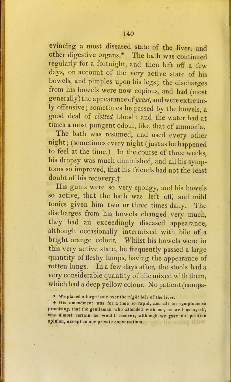 evincing a most diseased state of the liver, and other digestive organs * The bath was continued regularly for a fortnight, and then left off a few days, on account of the very active state of his bowels, and pimples upon his legs; the discharges from his bowels were now copious, and had (most generally) the appearance of yeast, and were extreme- ly offensive; sometimes he passed by the bowels, a good deal of clotted blood: and the water had at times a most pungent odour, like that of ammonia. The bath was resumed, and used every other night; (sometimes every night (just as he happened to feel at the time.) In the course of three weeks, his dropsy was much diminished, and all his symp- toms so improved, that his friends had not the least doubt of his recovery.f His gums were so very spongy, and his bowels so active, that the bath was left off, and mild tonics given him two or three times daily. The discharges from his bowels changed very much, they had an exceedingly diseased appearance, although occasionally intermixed with bile of a brio-ht orange colour. Whilst his bowels were in this very active state, he frequently passed a large quantity of fleshy lumps, having the appearance of rotten lungs. In a few days after, the stools had a very considerable quantity of bile mixed with them, which had a deep yellow colour. No patient (compa- • We placed a large issue over the right lobe of the liver. + His amendment was for a time so rapid, and all his sj^mptoms so promising, that the gentleman who attended with me, as well as myself, was almost certain he would recover, although we gave no positive opioion, except in our private conversationi.