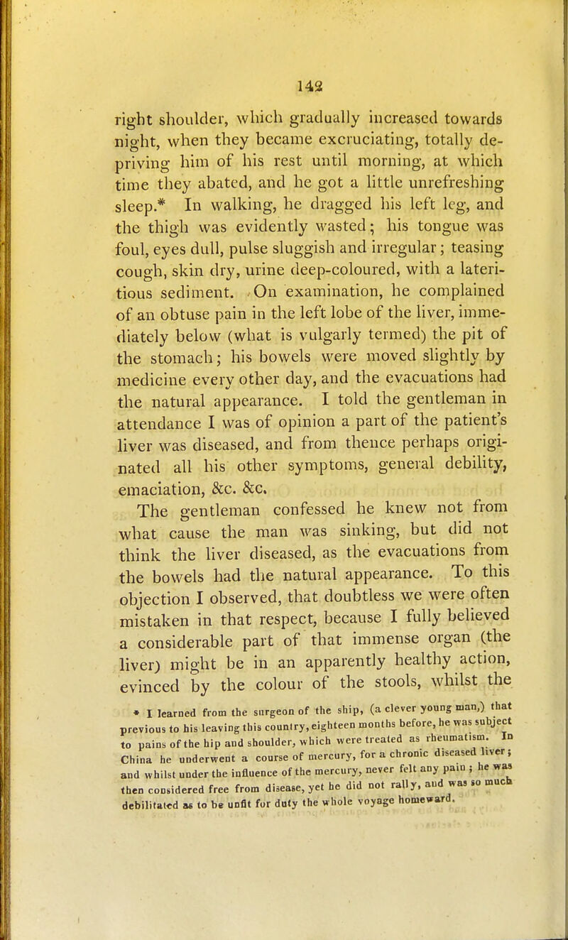 right shoulder, which gradually increased towards night, when they became excruciating, totally de- priving him of his rest until morning, at which time they abated, and he got a little unrefreshing sleep* In walking, he dragged his left leg, and the thigh was evidently wasted; his tongue was foul, eyes dull, pulse sluggish and irregular; teasing cough, skin dry, urine deep-coloured, with a lateri- tious sediment. On examination, he complained of an obtuse pain in the left lobe of the Uver, imme- diately below (what is vulgarly termed) the pit of the stomach; his bowels were moved slightly by medicine every other day, and the evacuations had the natural appearance. I told the gentleman in attendance I was of opinion a part of the patient's liver was diseased, and from thence perhaps origi- nated all his other symptoms, general debihty, emaciation, &c. &c. The gentleman confessed he knew not from what cause the man was sinking, but did not think the liver diseased, as the evacuations from the bowels had the natural appearance. To this objection I observed, that doubtless we were often mistaken in that respect, because I fully believed a considerable part of that immense organ (the liver) might be in an apparently healthy action, evinced by the colour of the stools, whilst the • I learned from the surgeon of the ship, (a clever young man,) that previous to his leaving this coun.ry, eighteen months before, he was subject to pains of the hip and shoulder, ^vhich were treated as rheumatism. Id China he underwent a course of mercury, for a chronic diseased liver j and whilst under the influence of the mercury, never felt any pain ; he was then considered free from disease, yet he did not rally, and wa, so much debilitated a« to be unfit for duty the whole voyage homeward.