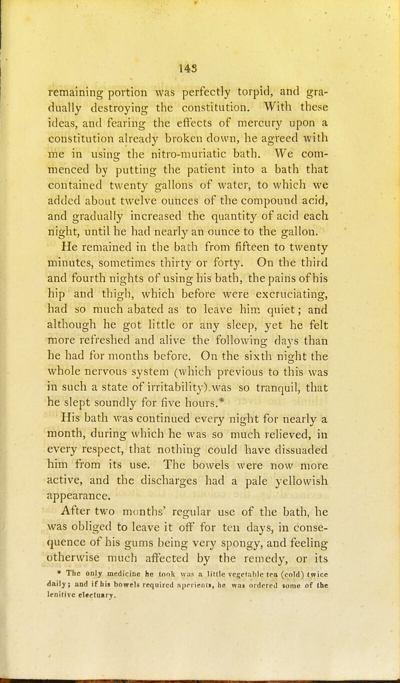 14S remaining portion was perfectly torpid, and gra- dually destroying the constitution. With these ideas, and fearing the effects of mercury upon a constitution already broken down, he agreed with me in using the nitro-muriatic bath. We com- menced by putting the patient into a bath that contained twenty gallons of water, to which we added about twelve ounces of the compound acid, and gradually increased the quantity of acid each night, until he had nearly an ounce to the gallon. He remained in the bath from fifteen to twenty minutes, sometimes thirty or forty. On the third and fourth nights of using his bath, the pains of his hip and thigh, which before were excruciating, had so much abated as to leave him. quiet; and although he got httle or any sleep, yet he felt more refreshed and alive the following days than he had for months before. On the sixth ni^ht the whole nervous system (which previous to this was in such a state of irritability), was so tranquil, that he slept soundly for five hours.* His bath Avas continued every night for nearly a month, during which he was so much relieved, in every respect, that nothing could have dissuaded him from its use. The bowels were now more active, and the discharges had a pale yellowish appearance. After tViO months' regular use of the bath, he was obliged to leave it oft' for ten days, in conse- quence of his gums being very spongy, and feeling otherwise much affected by the remedy, or its • The only medicine he took was a little vegetable tea (cold) twice daily; and if his bowels required nperienti, he was ordered «ome of the lenitive electuary.
