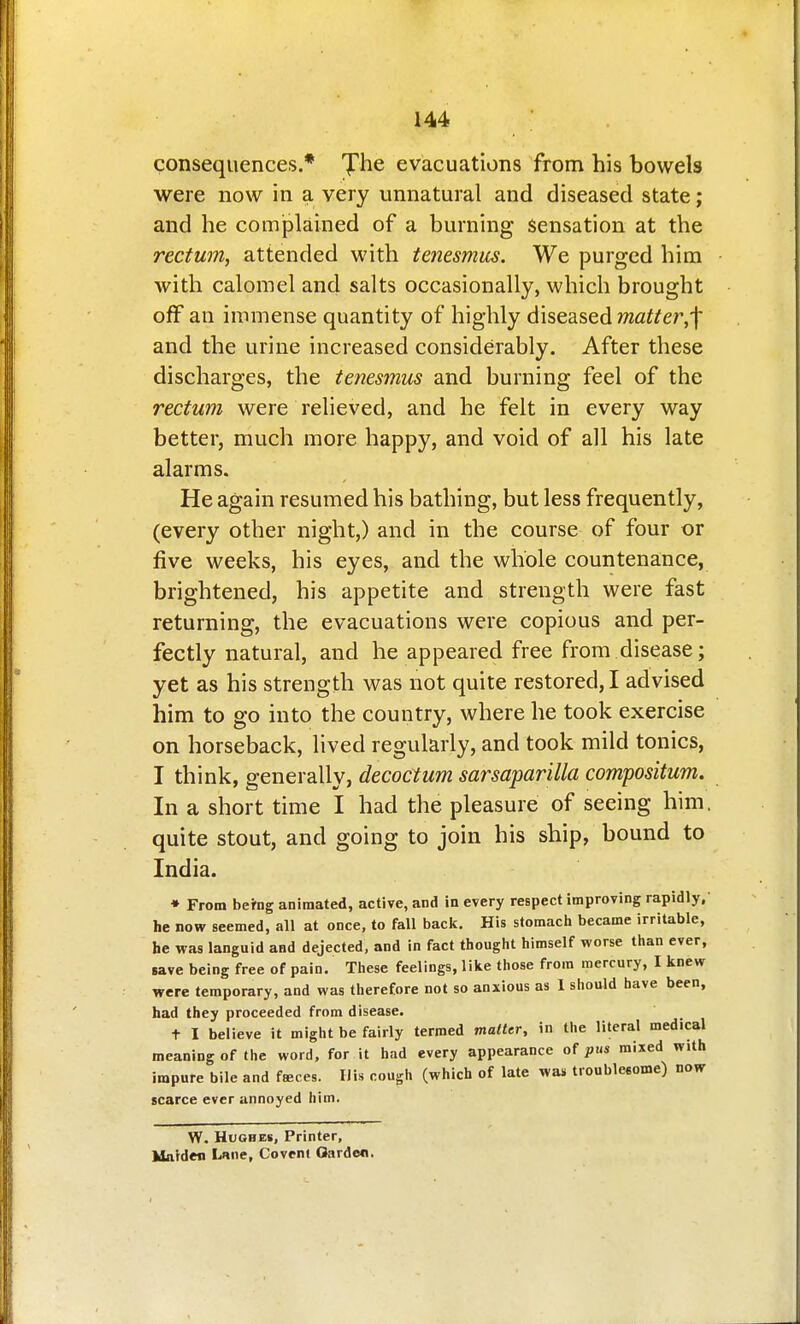 consequences.* Jhe evacuations from his bowels were now in a very unnatural and diseased state; and he complained of a burning Sensation at the rectum, attended with tenesmus. We purged him with calomel and salts occasionally, which brought off an immense quantity of highly diseased matter,'\ and the urine increased considerably. After these discharges, the tenesmus and burning feel of the rectum were relieved, and he felt in every way better, much more happy, and void of all his late alarms. He again resumed his bathing, but less frequently, (every other night,) and in the course of four or five weeks, his eyes, and the whole countenance, brightened, his appetite and strength were fast returning, the evacuations were copious and per- fectly natural, and he appeared free from disease; yet as his strength was not quite restored, I advised him to go into the country, where he took exercise on horseback, lived regularly, and took mild tonics, I think, generally, decoctum sarsaparilla compositum. In a short time I had the pleasure of seeing him, quite stout, and going to join his ship, bound to India. ♦ From being animated, active, and in every respect improving rapidly, he now seemed, all at once, to fall back. His stomach became irritable, he was languid and dejected, and in fact thought himself worse than ever, save being free of pain. These feelings, like those from mercury, I knew were temporary, and was therefore not so anxious as 1 should have been, had they proceeded from disease, + I believe it might be fairly termed matter, in the literal medical meaning of the word, for it had every appearance of pus mixed with impure bile and fseces. UU cough (which of late was troublesome) now scarce ever annoyed him. W. Hughes, Printer, Idaiden Lmie, Covcni Garden.