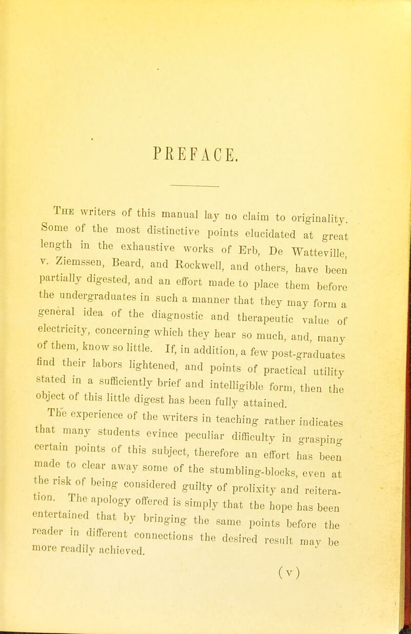 PREFACE. The writers of this manual lay no claim to originality Some of the most distinctive points elucidated at great length in the exhaustive works of Erb, De Watteville v. Ziemssen, Beard, and Rockwell, and others, have been partially digested, and an effort made to place them before the undergraduates in such a manner that they may form a general idea of the diagnostic and therapeutic value of electricity, concerning which they hear so much, and many of them, know so little. If, in addition, a few post-graduates find their labors lightened, and points of practical utility stated in a sufficiently brief and intelligible form, then the object of this little digest has been fully attained The experience of the writers in teaching rather indicates that many students evince peculiar difficulty in grasping- certain points of this subject, therefore an effort has been made to clear away some of the stumbling-blocks, even at the risk of being considered guilty of prolixity and reitera- tion. The apology offered is simply that the hope has been entertained that by bringing the same points before the reader ,n different connections the desired result may be more readily achieved. (v)