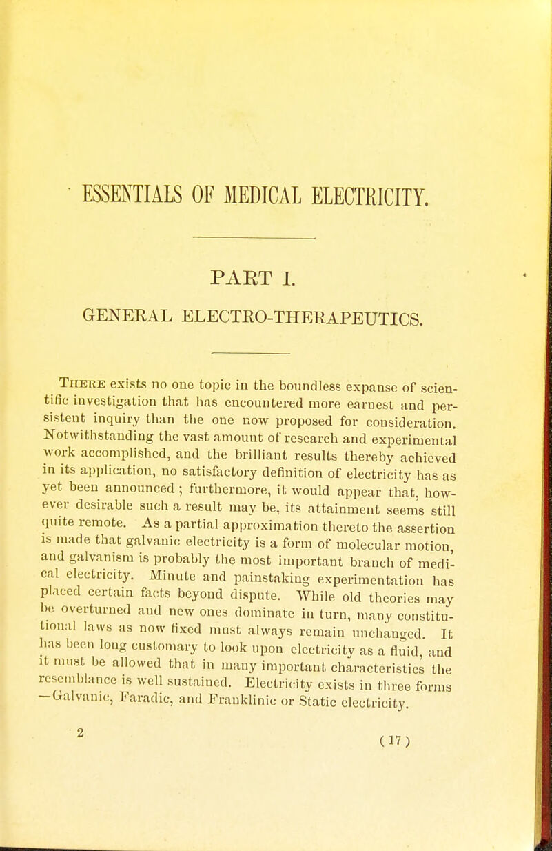 ESSENTIALS OF MEDICAL ELECTRICITY. PAET I. GENERAL ELECTRO-THERAPEUTICS. There exists no one topic in the boundless expanse of scien- tific investigation that has encountered more earnest and per- sistent inquiry than the one now proposed for consideration. Notwithstanding the vast amount of research and experimental work accomplished, and the brilliant results thereby achieved in its application, no satisfactory definition of electricity has as yet been announced ; furthermore, it would appear that, how- ever desirable such a result may be, its attainment seems still quite remote. As a partial approximation thereto the assertion is made that galvanic electricity is a form of molecular motion, and galvanism is probably the most important branch of medi- cal electricity. Minute and painstaking experimentation has placed certain facts beyond dispute. While old theories may be overturned and new ones dominate in turn, many constitu- tional laws as now fixed must always remain unchanged It has been long customary to look upon electricity as a fluid and it must be allowed that in many important characteristics the resemblance is well sustained. Electricity exists in three forms -Galvanic, Faradic, and Franklinic or Static electricity.