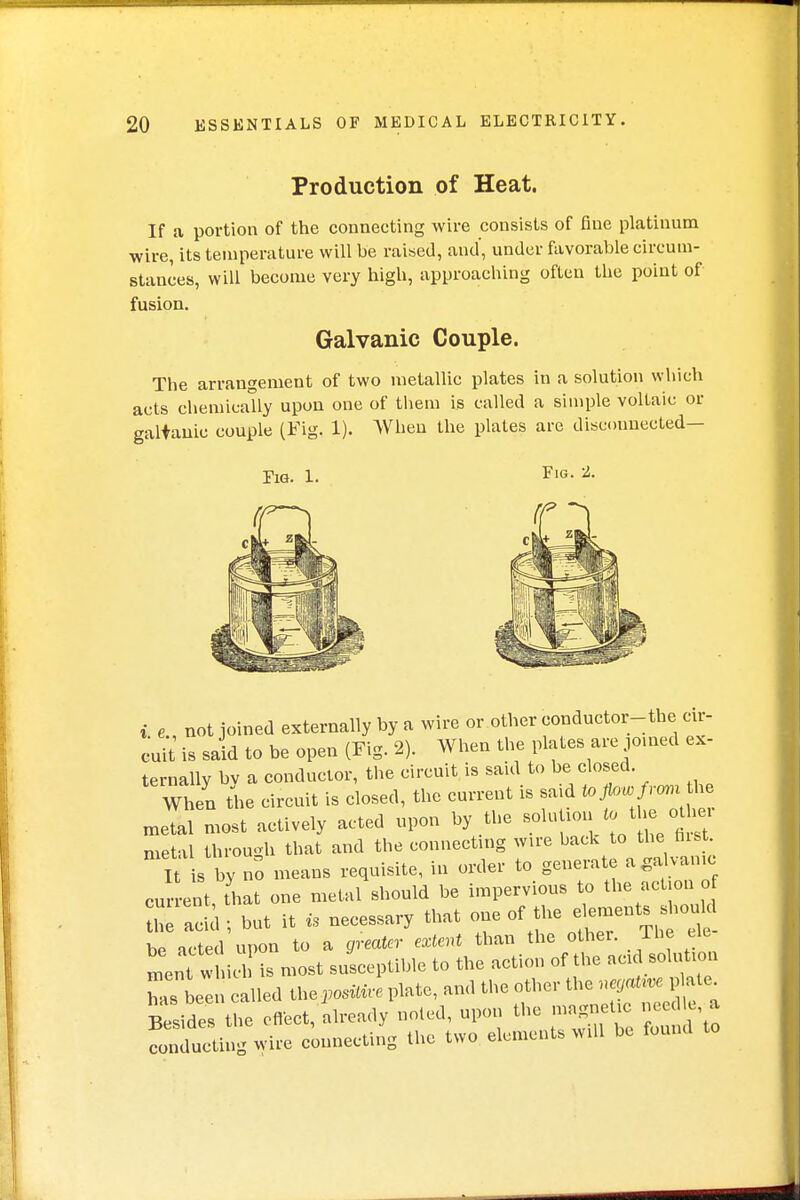 Production of Heat. If a portion of the connecting wire consists of fine platinum wire, its temperature will be raised, and, under favorable circum- stances, will become very high, approaching often the point of fusion. Galvanic Couple. The arrangement of two metallic plates in a solution which acts chemically upon one of them is called a simple voltaic or galvanic couple (Fig. 1). When the plates are disconnected— Fig. 1. Fig. 2. i e not joined externally by a wire or other conductor-the cir- cuit is said to be open (Fig. 2). When the plates are joined ex- ternally bv a conductor, the circuit is said to be closed. Win the circuit is closed, the current is said to flow fromthe raeTal most actively acted upon by the solution to the other metal through that and the connecting wire back to the hist. It s by no means requisite, in order to generate a galvanic current that one metal should be impervious to the action of Z add ; but it is necessary that one «f the elements shouM be acted upon to a greater extent than the othei. The elc ment w i is most susceptible to the action of the acid solution has been called ^.positive plate, and the other the negative plate Besides tL cflect, already noted, upon the magnetic needle a conducting wire connecting the two elements will be found to