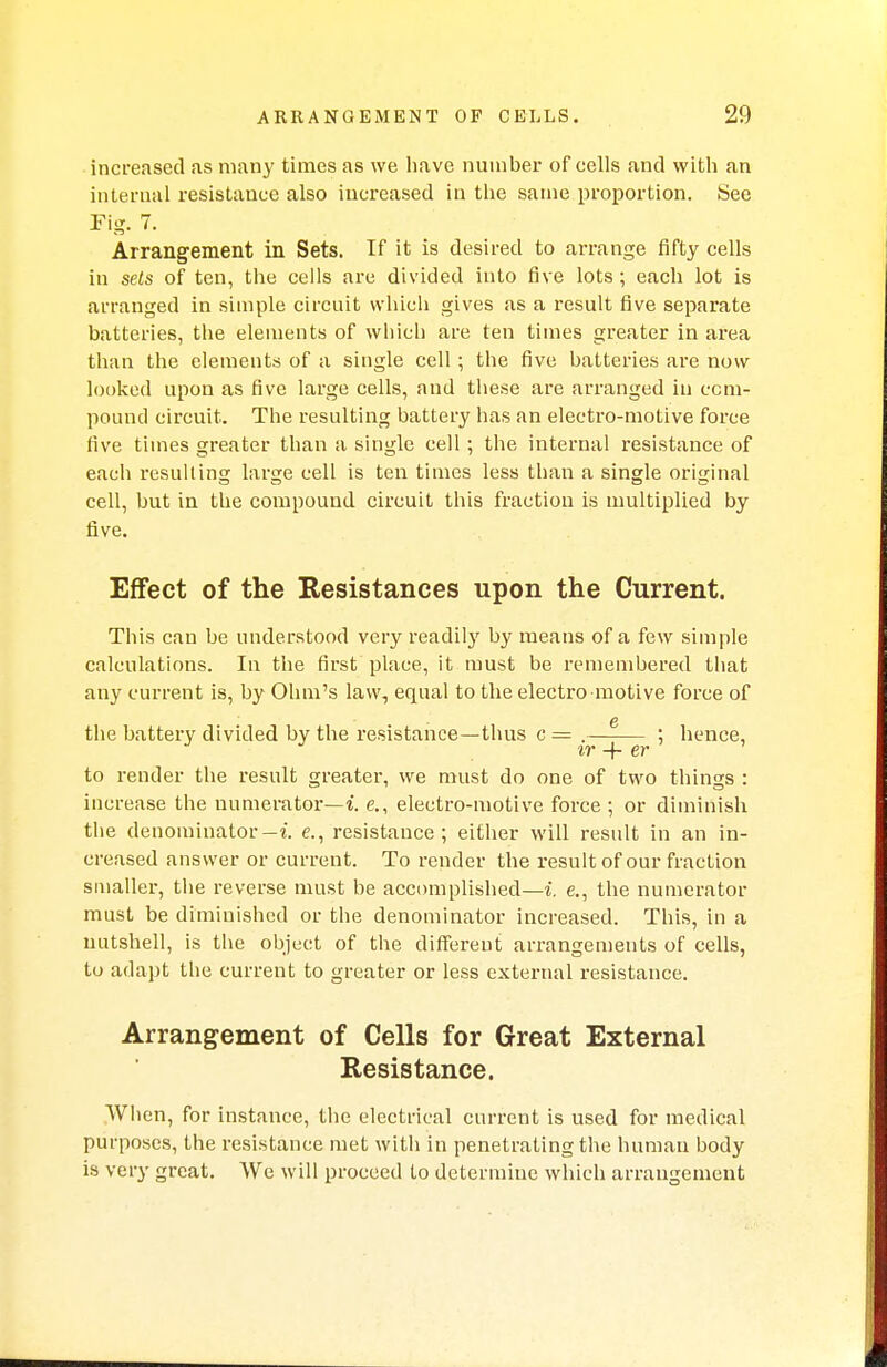increased as many times as we have number of cells and with an internal resistance also increased in the same proportion. See Fig. 7. Arrangement in Sets. If it is desired to arrange fifty cells in sets of ten, the cells are divided into five lots ; each lot is arranged in simple circuit which gives as a result five separate batteries, the elements of which are ten times greater in area than the elements of a single cell ; the five batteries are now looked upon as five large cells, and these are arranged in com- pound circuit. The resulting battery has an electro-motive force five times greater than a single cell ; the internal resistance of each resulting large cell is ten times less than a single original cell, but in the compound circuit this fraction is multiplied by five. Effect of the Resistances upon the Current. This can be understood very readily by means of a few simple calculations. In the first place, it must be remembered that any current is, by Ohm's law, equal to the electro motive force of the battery divided by the resistance—thus c = . : hence, J J ir+er ' to render the result greater, we must do one of two things : increase the numerator—! e., electro-motive force ; or diminish the denominator— i. e., resistance; either will result in an in- creased answer or current. To render the result of our fraction smaller, the reverse must be accomplished—i. e., the numerator must be diminished or the denominator increased. This, in a nutshell, is the object of the different arrangements of cells, to adapt the current to greater or less external resistance. Arrangement of Cells for Great External Resistance. When, for instance, the electrical current is used for medical purposes, the resistance met with in penetrating the human body is very great. We will proceed to determine which arrangement