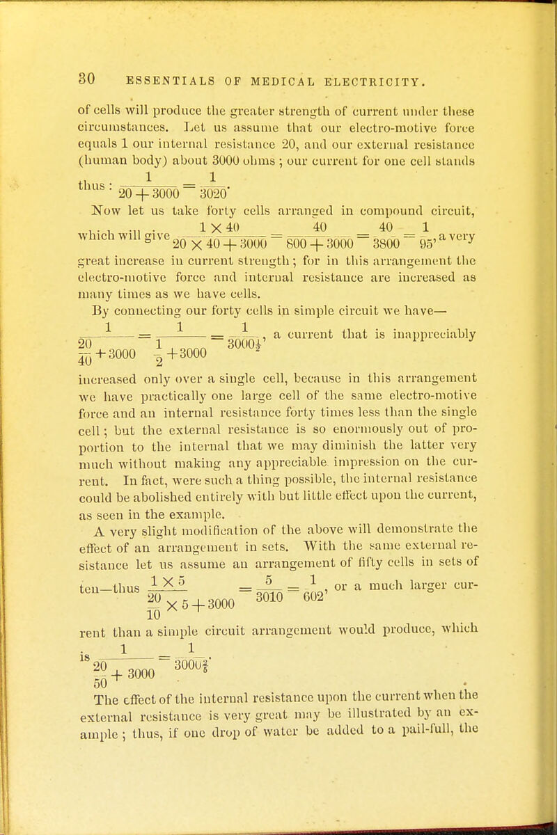 of cells will produce the greater strength of current under these circumstances. Let us assume that our electro-motive force equals 1 our internal resistance 20, and our external resistance (human body) about 3000 ohms ; our current for one cell stands tl • 1 = JL tnus- 20 + 3000 3020' Now let us take forty cells arranged in compound circuit, ... .... 1 X 40 40 40 1 winch wdl give -3— = = ^ = CJ5, a very great increase iu current strength; for in this arrangement the electro-motive force and internal resistance are increased as many times as we have cells. By connecting our forty cells in simple circuit we have— 1 11 = = , a current that is inappreciably | + 3000 :>+3000 3000* increased only over a single cell, because in this arrangement we have practically one large cell of the same electro-motive force and an internal resistance forty times less than the single cell; but the external resistance is so enormously out of pro- portion to the internal that we may diminish the latter very much without making any appreciable impression on the cur- rent. In fact, were such a thing possible, the internal resistance could be abolished entirely with but little effect upon the current, as seen in the example. A very slight modification of the above will demonstrate the effect of an arrangement in sets. With the same external re- sistance let us assume an arrangement of fifty cells in sets of ten—thus 1 X 0 = 5 = 1 , or a much larger cur- thUS 20 x 5 + 3000 3010 602' 10 ^ rent than a simple circuit arrangement would produce, which 1 1 is 20+ 3000 3°°U> 50 The effect of the internal resistance upon the current when the external resistance is very great may be illustrated by an ex- ample ; thus, if one drop of water be added to a pail-full, the