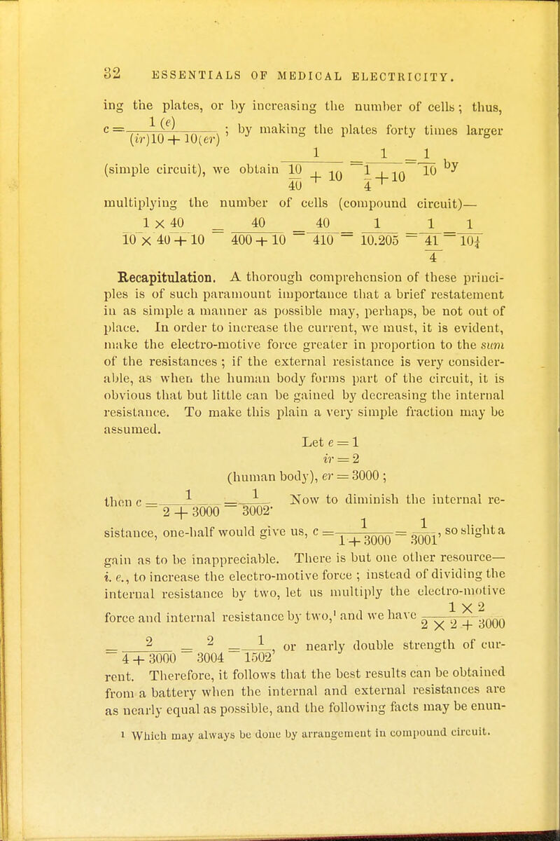 ing the plates, or by increasing the number of cells; thus, 1 (e) c= ' —= ; by making the plates forty times larger (tr)10 + 10(er) ° 1 _ 1 _ 1 (simple circuit), we obtain 10 , in ^4-10 ^ ^ 40 + 4^ multiplying the number of cells (compound circuit)— 1 X 40 40 40 1 1 1 10 X 40 + 10 400 + 10 410 ~~ 10.205 ~ 41- 10{ T Recapitulation. A thorough comprehension of these princi- ples is of such paramount importance that a brief restatement iu as simple a manner as possible may, perhaps, be not out of place. In order to increase the current, we must, it is evident, make the electro-motive force greater in proportion to the sum of the resistances ; if the external resistance is very consider- able, as when the human body forms part of the circuit, it is obvious that but little can be gained by decreasing the internal resistance. To make this plain a very simple fraction may be assumed. Let e = 1 ir = 2 (human body), er = 3000 ; then c L __JL_ Now to diminish the internal re- 2 4- 3000 ~ 3002- 1 1 sistance, one-half would give us, c = ^ ^qqq = 300T sosllShta gain as to be inappreciable. There is but one other resource— i. e., to increase the electro-motive force ; instead of dividing the internal resistance bv two, let us multiply the electro-motive 1X2 force and internal resistance by two,1 and we have 2 +3000 _ 2 2 _, or nearly double strength of cur-  4 + 3000 3004 1502 rent. Therefore, it follows that the best results can be obtained from a battery when the internal and external resistances are as nearly equal as possible, and the following facts may be enun- 1 Which may always be done by arrangement iu compound circuit.