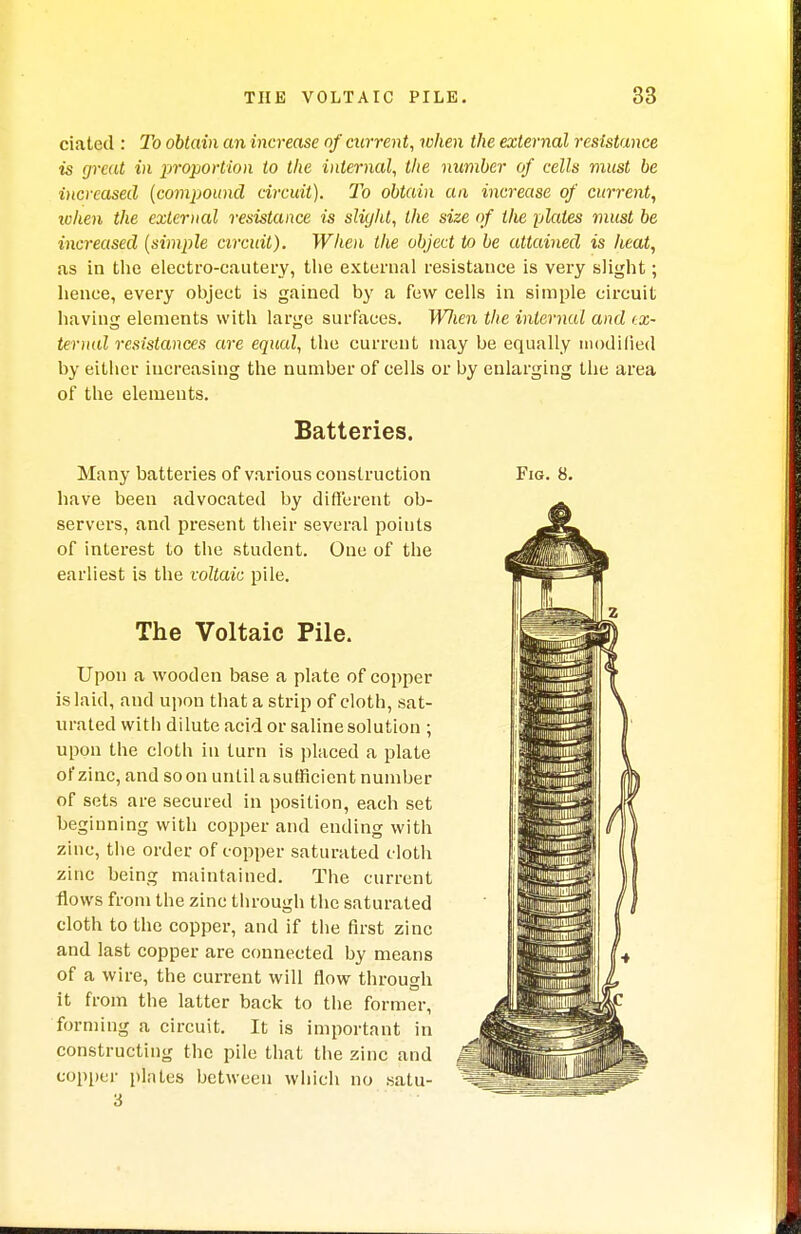 ciated : To obtain an increase of current, when the external resistance is great in proportion to the internal, the number of cells must be increased (compound circuit). To obtain an increase of current, when the external resistance is sliyld, the size of the plates must be increased (simple circuit). When the object to be attained is heat, as in the electro-cautery, the external resistance is very slight; hence, every object is gained by a few cells in simple circuit having elements with large surfaces. WJien the internal and ex- ternal resistances are equal, the current may be equally modified by either increasing the number of cells or by enlarging the area of the elements. Batteries. Many batteries of various construction have been advocated by different ob- servers, and present their several points of interest to the student. One of the earliest is the voltaic pile. The Voltaic Pile. Upon a wooden base a plate of copper is laid, and upon that a strip of cloth, sat- urated with dilute acid or saline solution ; upon the cloth in turn is placed a plate of zinc, and soon until a sufficient number of sets are secured in position, each set beginning with copper and ending with zinc, the order of copper saturated cloth zinc being maintained. The current flows from the zinc through the saturated cloth to the copper, and if the first zinc and last copper are connected by means of a wire, the current will flow through it from the latter back to the former, forming a circuit. It is important in constructing the pile that the zinc and copper plates between which no satu- 3 Fig. 8.