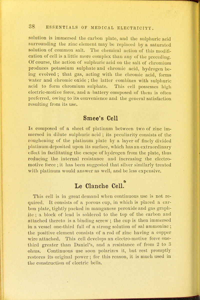 solution is immersed the carbon plate, and the sulphuric acid surrounding the zinc element may be replaced by a saturated solution of common salt. The chemical action of this modifi- cation of cell is a little more complex than any of the preceding. Of course, the action of sulphuric acid on the salt of chromium produces potassium sulphate and chromic acid, hydrogen be- ing evolved ; that gas, acting with the chromic acid, forms water and chromic oxide ; the latter combines with sulphuric acid to form chromium sulphate. This cell possesses high electric-motive force, and a battery composed of them is often preferred, owing to its convenience and the general satisfaction resulting from its use. Smee's Cell Is composed of a sheet of platinum between two of zinc im- mersed in dilute sulphuric acid ; its peculiarity consists of the roughening of the platinum plate by a layer of finely divided platinum deposited upon its surface, which has an extraordinary effect in facilitating the escape of hydrogen from the plate, thus reducing the internal resistance and increasing (he electro- motive force ; it has been suggested that silver similarly treated with platinum would answer as well, and be less expensive. » Le Clanche Cell. This cell is in great demand when continuous use is not re- quired. It consists of a porous cup, in which is placed a car- bon plate, tightly packed in manganese peroxide and gas graph- ite ; a block of lead is soldered to the top of the carbon and attached thereto is a binding screw ; the cup is then immersed in a vessel one-third full of a strong solution of sal ammoniac ; the positive element consists of a rod of zinc having a copper wire attached. This cell develops an electro-motive force one- third greater than Daniel's, and a resistance of from 2 to 3 ohms. Continuous use soon polarizes it, but rest promptly restores its original power; for this reason, it is much used in the construction of electric bells.