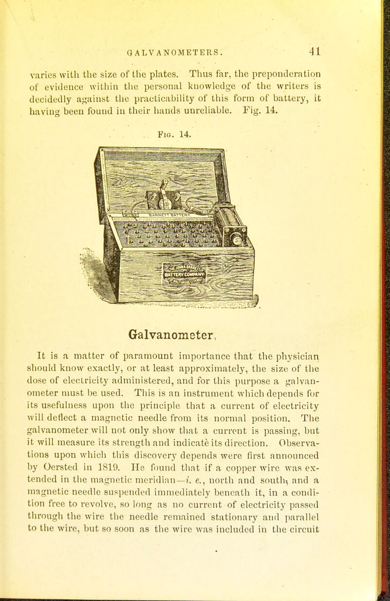 varies with the size of the plates. Thus far, the preponderation of evidence within the personal knowledge of the writers is decidedly against the practicability of this form of battery, it having been found in their hands unreliable. Fig. 14. Fig. 14. Galvanometer, It is a matter of paramount importance that the physician should know exactly, or at least approximately, the size of the dose of electricity administered, and for this purpose a galvan- ometer must be used. This is an instrument which depends for its usefulness upon the principle that a current of electricity will deflect a magnetic needle from its normal position. The galvanometer will not only show that a current is passing, but it will measure its strength and indicate its direction. Observa- tions upon which this discovery depends were first announced by Oersted in 1819. He found that if a copper wire was ex- tended in the magnetic meridian— i. e., north and south, and a magnetic needle suspended immediately beneath it, in a condi- tion free to revolve, so long as no current of electricity passed through the wire the needle remained stationary and parallel to the wire, but so soon as the wire was included in the circuit