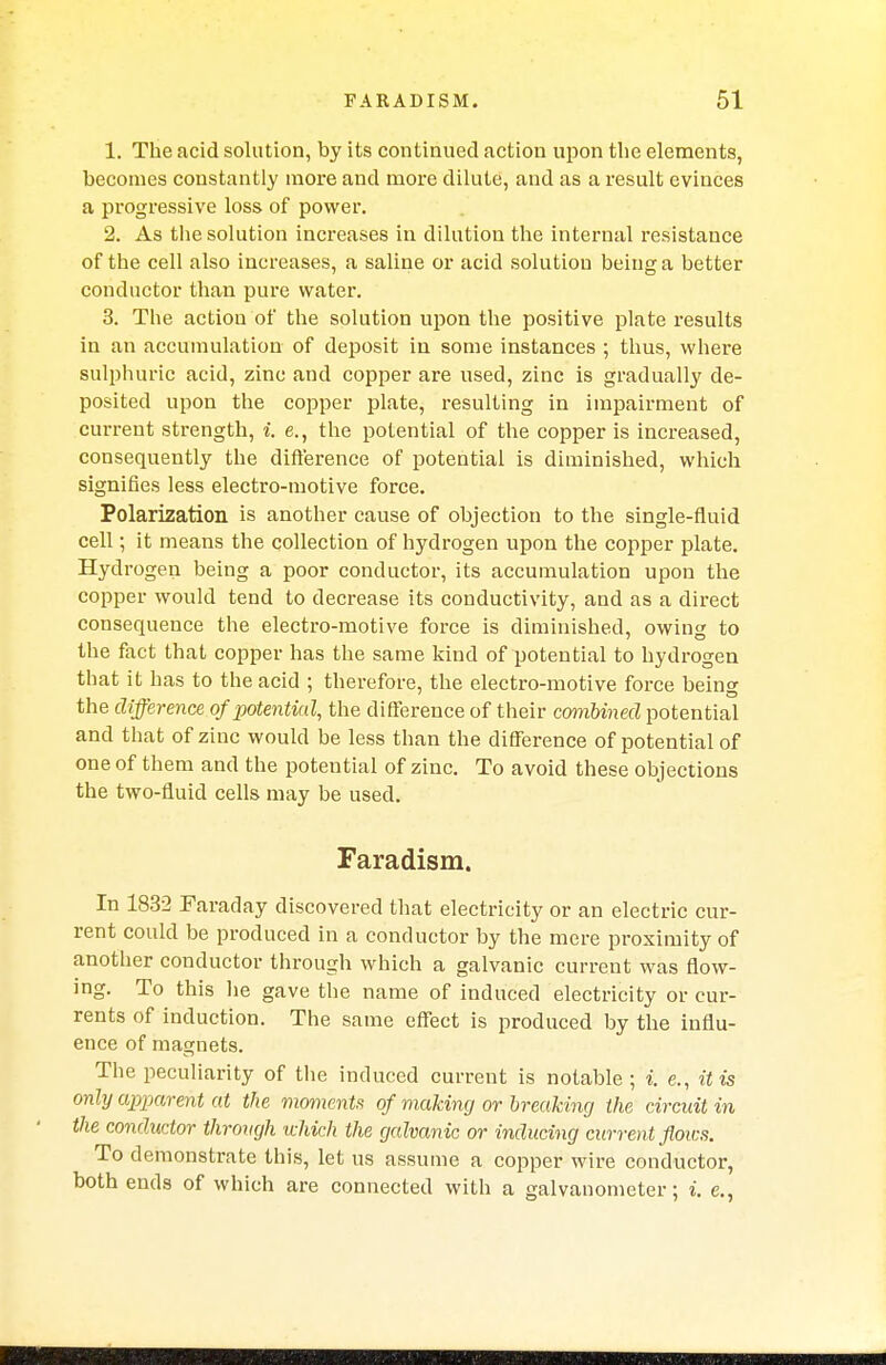 1. The acid solution, by its continued action upon the elements, becomes constantly more and more dilute, and as a result evinces a progressive loss of power. 2. As the solution increases in dilution the internal resistance of the cell also increases, a saline or acid solution being a better conductor than pure water. 3. The action of the solution upon the positive plate results in an accumulation of deposit in some instances ; thus, where sulphuric acid, zinc and copper are used, zinc is gradually de- posited upon the copper plate, resulting in impairment of current strength, i. e., the potential of the copper is increased, consequently the difference of potential is diminished, which signifies less electro-motive force. Polarization is another cause of objection to the single-fluid cell; it means the collection of hydrogen upon the copper plate. Hydrogen being a poor conductor, its accumulation upon the copper would tend to decrease its conductivity, and as a direct consequence the electro-motive force is diminished, owing to the fact that copper has the same kind of potential to hydrogen that it has to the acid ; therefore, the electro-motive force being the difference of potential, the difference of their combined potential and that of zinc would be less than the difference of potential of one of them and the potential of zinc. To avoid these objections the two-fluid cells may be used. Faradism. In 1832 Faraday discovered that electricity or an electric cur- rent could be produced in a conductor by the mere proximity of another conductor through which a galvanic current was flow- ing. To this he gave the name of induced electricity or cur- rents of induction. The same effect is produced by the influ- ence of magnets. The peculiarity of the induced current is notable ; i. e., it is only apparent at the moments of making or breaking the circuit in the conductor through which the galvanic or inducing current flows. To demonstrate this, let us assume a copper wire conductor, both ends of which are connected with a galvanometer; i. e.,