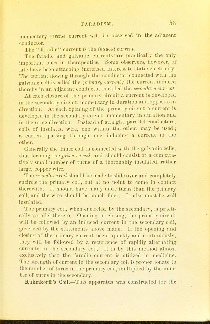 momentary reverse current will be observed in the adjacent conductor. The faradic current is the induced current. The faradic and galvanic currents are practically the only important ones in therapeutics. Some observers, however, of lale have been attaching increased interest to static electricity. The current flowing through the conductor connected with the galvanic cell is called the primary current; the current induced thereby in an adjacent conductor is called the secondary current. At each closure of the primary circuit a current is developed in the secondary circuit, momentary in duration and opposite in direction. At each opening of the primary circuit a current is developed in the secondary circuit, momentary in duration and in the same direction. Instead of straight parallel conductors, coils of insulated wire, one within the other, may be used; a current passing through one inducing a current in the other. Generally the inner coil is connected with the galvanic cells, thus forming the primary coil, and should consist of a compara- tively small number of turns of a thoroughly insulated, rather large, copper wire. The secondary coil should be made to slide over and completely encircle the primary coil, but at uo point to come in contact therewith. It should have many more turns than the primary coil, and the wire should be much finer. It also must be well insulated. The primary coil, when encircled by the secondary, is practi- cally parallel thereto. Opening or closing, the primary circuit will be followed by an induced current in the secondary coil, governed by the statements above made. If the opening and closing of the primary current occur quickly and continuously, they will be followed by a recurrence of rapidly alternating currents in the secondary coil. It is by this method almost exclusively that the faradic current is utilized in medicine. The strength of current in the secondary coil is proportiona te to the number of turns in the primary coil, multiplied by the num- ber of turns in the secondary. Ruhmkorff's Coil.—This apparatus was constructed for the